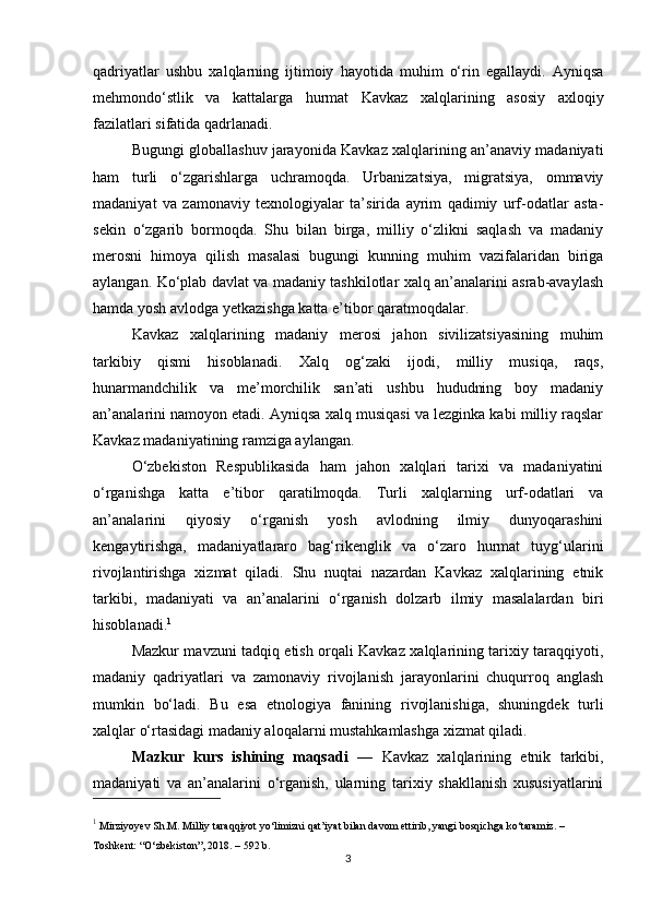 qadriyatlar   ushbu   xalqlarning   ijtimoiy   hayotida   muhim   o‘rin   egallaydi.   Ayniqsa
mehmondo‘stlik   va   kattalarga   hurmat   Kavkaz   xalqlarining   asosiy   axloqiy
fazilatlari sifatida qadrlanadi.
Bugungi globallashuv jarayonida Kavkaz xalqlarining an’anaviy madaniyati
ham   turli   o‘zgarishlarga   uchramoqda.   Urbanizatsiya,   migratsiya,   ommaviy
madaniyat   va   zamonaviy   texnologiyalar   ta’sirida   ayrim   qadimiy   urf-odatlar   asta-
sekin   o‘zgarib   bormoqda.   Shu   bilan   birga,   milliy   o‘zlikni   saqlash   va   madaniy
merosni   himoya   qilish   masalasi   bugungi   kunning   muhim   vazifalaridan   biriga
aylangan. Ko‘plab davlat va madaniy tashkilotlar xalq an’analarini asrab-avaylash
hamda yosh avlodga yetkazishga katta e’tibor qaratmoqdalar.
Kavkaz   xalqlarining   madaniy   merosi   jahon   sivilizatsiyasining   muhim
tarkibiy   qismi   hisoblanadi.   Xalq   og‘zaki   ijodi,   milliy   musiqa,   raqs,
hunarmandchilik   va   me’morchilik   san’ati   ushbu   hududning   boy   madaniy
an’analarini namoyon etadi. Ayniqsa xalq musiqasi va lezginka kabi milliy raqslar
Kavkaz madaniyatining ramziga aylangan.
O‘zbekiston   Respublikasida   ham   jahon   xalqlari   tarixi   va   madaniyatini
o‘rganishga   katta   e’tibor   qaratilmoqda.   Turli   xalqlarning   urf-odatlari   va
an’analarini   qiyosiy   o‘rganish   yosh   avlodning   ilmiy   dunyoqarashini
kengaytirishga,   madaniyatlararo   bag‘rikenglik   va   o‘zaro   hurmat   tuyg‘ularini
rivojlantirishga   xizmat   qiladi.   Shu   nuqtai   nazardan   Kavkaz   xalqlarining   etnik
tarkibi,   madaniyati   va   an’analarini   o‘rganish   dolzarb   ilmiy   masalalardan   biri
hisoblanadi. 1
Mazkur mavzuni tadqiq etish orqali Kavkaz xalqlarining tarixiy taraqqiyoti,
madaniy   qadriyatlari   va   zamonaviy   rivojlanish   jarayonlarini   chuqurroq   anglash
mumkin   bo‘ladi.   Bu   esa   etnologiya   fanining   rivojlanishiga,   shuningdek   turli
xalqlar o‘rtasidagi madaniy aloqalarni mustahkamlashga xizmat qiladi.
Mazkur   kurs   ishining   maqsadi   —   Kavkaz   xalqlarining   etnik   tarkibi,
madaniyati   va   an’analarini   o‘rganish,   ularning   tarixiy   shakllanish   xususiyatlarini
1
  Mirziyoyev Sh.M.  Milliy taraqqiyot yo‘limizni qat’iyat bilan davom ettirib, yangi bosqichga ko‘taramiz . – 
Toshkent: “O‘zbekiston”, 2018. – 592 b.
3 