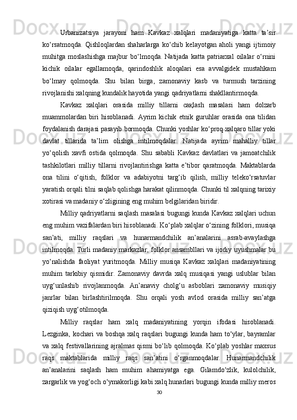 Urbanizatsiya   jarayoni   ham   Kavkaz   xalqlari   madaniyatiga   katta   ta’sir
ko‘rsatmoqda.   Qishloqlardan   shaharlarga   ko‘chib   kelayotgan   aholi   yangi   ijtimoiy
muhitga  moslashishga   majbur   bo‘lmoqda.  Natijada   katta   patriarxal   oilalar   o‘rnini
kichik   oilalar   egallamoqda,   qarindoshlik   aloqalari   esa   avvalgidek   mustahkam
bo‘lmay   qolmoqda.   Shu   bilan   birga,   zamonaviy   kasb   va   turmush   tarzining
rivojlanishi xalqning kundalik hayotida yangi qadriyatlarni shakllantirmoqda.
Kavkaz   xalqlari   orasida   milliy   tillarni   сақ lash   masalasi   ham   dolzarb
muammolardan   biri   hisoblanadi.   Ayrim   kichik   etnik   guruhlar   orasida   ona   tilidan
foydalanish darajasi pasayib bormoqda. Chunki yoshlar ko‘proq xalqaro tillar yoki
davlat   tillarida   ta’lim   olishga   intilmoqdalar.   Natijada   ayrim   mahalliy   tillar
yo‘qolish   xavfi   ostida   qolmoqda.   Shu   sababli   Kavkaz   davlatlari   va   jamoatchilik
tashkilotlari   milliy   tillarni   rivojlantirishga   katta   e’tibor   qaratmoqda.   Maktablarda
ona   tilini   o‘qitish,   folklor   va   adabiyotni   targ‘ib   qilish,   milliy   teleko‘rsatuvlar
yaratish orqali tilni saqlab qolishga harakat qilinmoqda. Chunki til xalqning tarixiy
xotirasi va madaniy o‘zligining eng muhim belgilaridan biridir.
Milliy qadriyatlarni saqlash masalasi bugungi kunda Kavkaz xalqlari uchun
eng muhim vazifalardan biri hisoblanadi. Ko‘plab xalqlar o‘zining folklori, musiqa
san’ati,   milliy   raqslari   va   hunarmandchilik   an’analarini   asrab-avaylashga
intilmoqda. Turli madaniy markazlar, folklor ansambllari va ijodiy uyushmalar bu
yo‘nalishda   faoliyat   yuritmoqda.   Milliy   musiqa   Kavkaz   xalqlari   madaniyatining
muhim   tarkibiy   qismidir.   Zamonaviy   davrda   xalq   musiqasi   yangi   uslublar   bilan
uyg‘unlashib   rivojlanmoqda.   An’anaviy   cholg‘u   asboblari   zamonaviy   musiqiy
janrlar   bilan   birlashtirilmoqda.   Shu   orqali   yosh   avlod   orasida   milliy   san’atga
qiziqish uyg‘otilmoqda.
Milliy   raqslar   ham   xalq   madaniyatining   yorqin   ifodasi   hisoblanadi.
Lezginka,  kochari  va boshqa xalq raqslari  bugungi  kunda ham  to‘ylar, bayramlar
va  xalq  festivallarining  ajralmas  qismi  bo‘lib  qolmoqda.  Ko‘plab  yoshlar   maxsus
raqs   maktablarida   milliy   raqs   san’atini   o‘rganmoqdalar.   Hunarmandchilik
an’analarini   saqlash   ham   muhim   ahamiyatga   ega.   Gilamdo‘zlik,   kulolchilik,
zargarlik va yog‘och o‘ymakorligi kabi xalq hunarlari bugungi kunda milliy meros
30 