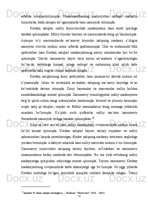 sifatida   rivojlantirilmoqda.   Hunarmandlarning   mahsulotlari   nafaqat   mahalliy
bozorlarda, balki xalqaro ko‘rgazmalarda ham namoyish etilmoqda.
Kavkaz   xalqlari   milliy   kiyim-kechak   madaniyatini   ham   asrab   qolishga
harakat qilmoqdalar. Milliy liboslar bayram va marosimlarda keng qo‘llanilmoqda.
Ayniqsa   to‘y   marosimlarida   an’anaviy   kiyimlar   xalqning   madaniy   o‘zligini
namoyon   etuvchi   muhim   unsur   sifatida   qadrlanmoqda.   Oila   va   mehmondo‘stlik
qadriyatlari   ham   Kavkaz   xalqlari   madaniyatining   asosiy   ustunlaridan   biri   bo‘lib
qolmoqda.   Garchi   zamonaviy   hayot   tarzi   ayrim   an’analarni   o‘zgartirayotgan
bo‘lsa-da,   kattalarga   hurmat,   oilaga   sadoqat   va   mehmonni   izzat   qilish   kabi
qadriyatlar xalq ongida chuqur saqlanib qolgan.
Kavkaz   xalqlarining   diniy   qadriyatlari   ham   zamonaviy   davrda   muhim   rol
o‘ynamoqda.   Islom   va   xristianlik   an’analari   xalqning   ma’naviy   hayotiga   ta’sir
ko‘rsatishda   davom   etmoqda.   Diniy   bayramlar   va   marosimlar   milliy   birlikni
mustahkamlashga xizmat qilmoqda. Zamonaviy texnologiyalar milliy madaniyatni
targ‘ib qilish uchun yangi imkoniyatlar yaratmoqda. Internet va ijtimoiy tarmoqlar
orqali   xalq   qo‘shiqlari,   raqslar   va   folklor   namunalarini   keng   ommaga   yetkazish
mumkin   bo‘lmoqda.   Ko‘plab   yosh   ijodkorlar   milliy   san’atni   zamonaviy
formatlarda namoyish etishga harakat qilmoqdalar. 10
Kino va teatr san’ati ham  milliy madaniyatni rivojlantirishda muhim  vosita
bo‘lib   xizmat   qilmoqda.   Kavkaz   xalqlari   hayoti,   tarixiy   voqealari   va   milliy
qahramonlari haqida yaratilayotgan filmlar xalqning madaniy xotirasini saqlashga
yordam bermoqda. Adabiyot sohasida ham milliy mavzular muhim o‘rin tutmoqda.
Zamonaviy   yozuvchilar   xalqning   tarixiy   tajribasi,   urf-odatlari   va   zamonaviy
muammolarini   badiiy   asarlarda   aks   ettirmoqdalar.   Bu   esa   yosh   avlodning   milliy
madaniyatga   qiziqishini   oshirishga   xizmat   qilmoqda.   Turizm   zamonaviy   Kavkaz
madaniyatining   rivojlanishida   katta   ahamiyatga   ega   bo‘lmoqda.   So‘nggi   yillarda
Kavkaz   hududiga   bo‘lgan   sayyohlik   qiziqishi   sezilarli   darajada   oshgan.   Tabiiy
10
 Ismoilov H.  Jahon xalqlari etnologiyasi . – Toshkent: “Universitet”, 2010. – 286 b.
31 