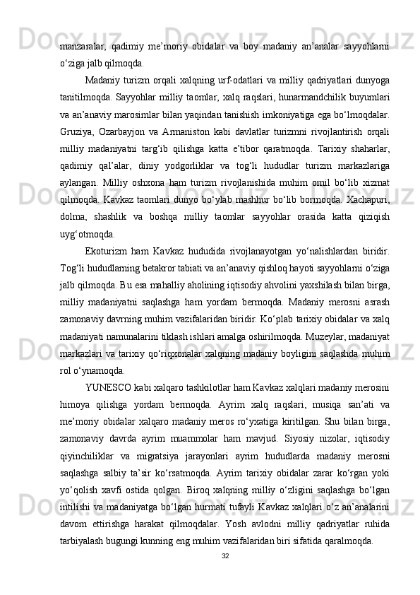 manzaralar,   qadimiy   me’moriy   obidalar   va   boy   madaniy   an’analar   sayyohlarni
o‘ziga jalb qilmoqda.
Madaniy   turizm   orqali   xalqning   urf-odatlari   va   milliy   qadriyatlari   dunyoga
tanitilmoqda.   Sayyohlar  milliy  taomlar,  xalq  raqslari,  hunarmandchilik  buyumlari
va an’anaviy marosimlar bilan yaqindan tanishish imkoniyatiga ega bo‘lmoqdalar.
Gruziya,   Ozarbayjon   va   Armaniston   kabi   davlatlar   turizmni   rivojlantirish   orqali
milliy   madaniyatni   targ‘ib   qilishga   katta   e’tibor   qaratmoqda.   Tarixiy   shaharlar,
qadimiy   qal’alar,   diniy   yodgorliklar   va   tog‘li   hududlar   turizm   markazlariga
aylangan.   Milliy   oshxona   ham   turizm   rivojlanishida   muhim   omil   bo‘lib   xizmat
qilmoqda.  Kavkaz   taomlari   dunyo   bo‘ylab   mashhur   bo‘lib   bormoqda.   Xachapuri,
dolma,   shashlik   va   boshqa   milliy   taomlar   sayyohlar   orasida   katta   qiziqish
uyg‘otmoqda.
Ekoturizm   ham   Kavkaz   hududida   rivojlanayotgan   yo‘nalishlardan   biridir.
Tog‘li hududlarning betakror tabiati va an’anaviy qishloq hayoti sayyohlarni o‘ziga
jalb qilmoqda. Bu esa mahalliy aholining iqtisodiy ahvolini yaxshilash bilan birga,
milliy   madaniyatni   saqlashga   ham   yordam   bermoqda.   Madaniy   merosni   asrash
zamonaviy davrning muhim vazifalaridan biridir. Ko‘plab tarixiy obidalar va xalq
madaniyati namunalarini tiklash ishlari amalga oshirilmoqda. Muzeylar, madaniyat
markazlari  va   tarixiy  qo‘riqxonalar   xalqning  madaniy  boyligini   saqlashda  muhim
rol o‘ynamoqda.
YUNESCO kabi xalqaro tashkilotlar ham Kavkaz xalqlari madaniy merosini
himoya   qilishga   yordam   bermoqda.   Ayrim   xalq   raqslari,   musiqa   san’ati   va
me’moriy   obidalar   xalqaro   madaniy   meros   ro‘yxatiga   kiritilgan.   Shu   bilan   birga,
zamonaviy   davrda   ayrim   muammolar   ham   mavjud.   Siyosiy   nizolar,   iqtisodiy
qiyinchiliklar   va   migratsiya   jarayonlari   ayrim   hududlarda   madaniy   merosni
saqlashga   salbiy   ta’sir   ko‘rsatmoqda.   Ayrim   tarixiy   obidalar   zarar   ko‘rgan   yoki
yo‘qolish   xavfi   ostida   qolgan.   Biroq   xalqning   milliy   o‘zligini   saqlashga   bo‘lgan
intilishi   va   madaniyatga   bo‘lgan   hurmati   tufayli   Kavkaz   xalqlari   o‘z   an’analarini
davom   ettirishga   harakat   qilmoqdalar.   Yosh   avlodni   milliy   qadriyatlar   ruhida
tarbiyalash bugungi kunning eng muhim vazifalaridan biri sifatida qaralmoqda.
32 