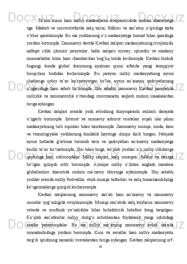 Ta’lim   tizimi   ham   milliy   madaniyatni   rivojlantirishda   muhim   ahamiyatga
ega.   Maktab   va   universitetlarda   xalq   tarixi,   folklori   va   san’atini   o‘qitishga   katta
e’tibor qaratilmoqda. Bu esa yoshlarning o‘z madaniyatiga hurmat bilan qarashiga
yordam bermoqda. Zamonaviy davrda Kavkaz xalqlari madaniyatining rivojlanishi
nafaqat   ichki   ijtimoiy   jarayonlar,   balki   xalqaro   siyosiy,   iqtisodiy   va   madaniy
munosabatlar   bilan   ham   chambarchas   bog‘liq   holda   kechmoqda.   Kavkaz   hududi
bugungi   kunda   global   dunyoning   ajralmas   qismi   sifatida   yangi   taraqqiyot
bosqichini   boshdan   kechirmoqda.   Bu   jarayon   milliy   madaniyatning   ayrim
jihatlariga   ijobiy   ta’sir   ko‘rsatayotgan   bo‘lsa,   ayrim   an’anaviy   qadriyatlarning
o‘zgarishiga   ham   sabab   bo‘lmoqda.   Shu   sababli   zamonaviy   Kavkaz   jamiyatida
milliylik   va   zamonaviylik   o‘rtasidagi   muvozanatni   saqlash   muhim   masalalardan
biriga aylangan.
Kavkaz   xalqlari   orasida   yosh   avlodning   dunyoqarashi   sezilarli   darajada
o‘zgarib   bormoqda.   Internet   va   ommaviy   axborot   vositalari   orqali   ular   jahon
madaniyatining turli  oqimlari  bilan  tanishmoqda.  Zamonaviy  musiqa,  moda, kino
va   texnologiyalar   yoshlarning   kundalik   hayotiga   chuqur   kirib   borgan.   Natijada
ayrim   hollarda   g‘arbona   turmush   tarzi   va   qadriyatlari   an’anaviy   madaniyatga
kuchli  ta’sir  ko‘rsatmoqda. Shu bilan birga, ko‘plab yoshlar  o‘z milliy ildizlariga
qaytishga   ham   intilmoqdalar.   Milliy   raqslar,   xalq   musiqasi,   folklor   va   tarixga
bo‘lgan   qiziqish   ortib   bormoqda.   Ayniqsa   milliy   o‘zlikni   anglash   masalasi
globallashuv   sharoitida   muhim   ma’naviy   ehtiyojga   aylanmoqda.   Shu   sababli
yoshlar orasida milliy festivallar, etnik musiqa tadbirlari va xalq hunarmandchiligi
ko‘rgazmalariga qiziqish kuchaymoqda.
Kavkaz   xalqlarining   zamonaviy   san’ati   ham   an’anaviy   va   zamonaviy
unsurlar   uyg‘unligida   rivojlanmoqda.   Musiqa   san’atida   xalq   kuylarini   zamonaviy
estrada   va   simfonik   yo‘nalishlar   bilan   birlashtirish   holatlari   keng   tarqalgan.
Ko‘plab   san’atkorlar   milliy   cholg‘u   asboblaridan   foydalanib   yangi   uslubdagi
asarlar   yaratmoqdalar.   Bu   esa   milliy   san’atning   zamonaviy   avlod   orasida
ommalashishiga   yordam   bermoqda.   Kino   va   seriallar   ham   milliy   madaniyatni
targ‘ib qilishning samarali vositalaridan biriga aylangan. Kavkaz xalqlarining urf-
33 