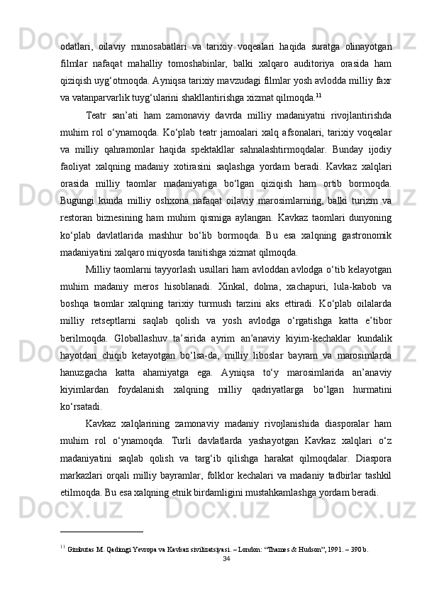 odatlari,   oilaviy   munosabatlari   va   tarixiy   voqealari   haqida   suratga   olinayotgan
filmlar   nafaqat   mahalliy   tomoshabinlar,   balki   xalqaro   auditoriya   orasida   ham
qiziqish uyg‘otmoqda. Ayniqsa tarixiy mavzudagi filmlar yosh avlodda milliy faxr
va vatanparvarlik tuyg‘ularini shakllantirishga xizmat qilmoqda. 11
Teatr   san’ati   ham   zamonaviy   davrda   milliy   madaniyatni   rivojlantirishda
muhim   rol   o‘ynamoqda.   Ko‘plab   teatr   jamoalari   xalq   afsonalari,   tarixiy   voqealar
va   milliy   qahramonlar   haqida   spektakllar   sahnalashtirmoqdalar.   Bunday   ijodiy
faoliyat   xalqning   madaniy   xotirasini   saqlashga   yordam   beradi.   Kavkaz   xalqlari
orasida   milliy   taomlar   madaniyatiga   bo‘lgan   qiziqish   ham   ortib   bormoqda.
Bugungi   kunda   milliy   oshxona   nafaqat   oilaviy   marosimlarning,   balki   turizm   va
restoran   biznesining   ham   muhim   qismiga   aylangan.   Kavkaz   taomlari   dunyoning
ko‘plab   davlatlarida   mashhur   bo‘lib   bormoqda.   Bu   esa   xalqning   gastronomik
madaniyatini xalqaro miqyosda tanitishga xizmat qilmoqda.
Milliy taomlarni tayyorlash usullari ham avloddan avlodga o‘tib kelayotgan
muhim   madaniy   meros   hisoblanadi.   Xinkal,   dolma,   xachapuri,   lula-kabob   va
boshqa   taomlar   xalqning   tarixiy   turmush   tarzini   aks   ettiradi.   Ko‘plab   oilalarda
milliy   retseptlarni   saqlab   qolish   va   yosh   avlodga   o‘rgatishga   katta   e’tibor
berilmoqda.   Globallashuv   ta’sirida   ayrim   an’anaviy   kiyim-kechaklar   kundalik
hayotdan   chiqib   ketayotgan   bo‘lsa-da,   milliy   liboslar   bayram   va   marosimlarda
hanuzgacha   katta   ahamiyatga   ega.   Ayniqsa   to‘y   marosimlarida   an’anaviy
kiyimlardan   foydalanish   xalqning   milliy   qadriyatlarga   bo‘lgan   hurmatini
ko‘rsatadi.
Kavkaz   xalqlarining   zamonaviy   madaniy   rivojlanishida   diasporalar   ham
muhim   rol   o‘ynamoqda.   Turli   davlatlarda   yashayotgan   Kavkaz   xalqlari   o‘z
madaniyatini   saqlab   qolish   va   targ‘ib   qilishga   harakat   qilmoqdalar.   Diaspora
markazlari   orqali   milliy   bayramlar,   folklor   kechalari   va   madaniy   tadbirlar   tashkil
etilmoqda. Bu esa xalqning etnik birdamligini mustahkamlashga yordam beradi.
11
 Gimbutas M.  Qadimgi Yevropa va Kavkaz sivilizatsiyasi . – London: “Thames & Hudson”, 1991. – 390 b.
34 