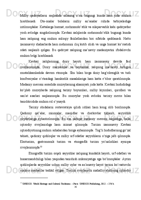 Milliy   qadriyatlarni   saqlashda   oilaning   o‘rni   bugungi   kunda   ham   juda   muhim
hisoblanadi.   Ota-onalar   bolalarni   milliy   an’analar   ruhida   tarbiyalashga
intilmoqdalar. Kattalarga hurmat, mehmondo‘stlik va oilaparvarlik kabi qadriyatlar
yosh   avlodga   singdirilmoqda.   Kavkaz   xalqlarida   mehmondo‘stlik   bugungi   kunda
ham   xalqning   eng   muhim   axloqiy   fazilatlaridan   biri   sifatida   qadrlanadi.   Hatto
zamonaviy shaharlarda ham mehmonni iliq kutib olish va unga hurmat ko‘rsatish
odati   saqlanib   qolgan.   Bu   qadriyat   xalqning   ma’naviy   madaniyatini   ifodalovchi
muhim belgi hisoblanadi.
Kavkaz   xalqlarining   diniy   hayoti   ham   zamonaviy   davrda   faol
rivojlanmoqda.   Diniy   marosimlar   va   bayramlar   xalqning   ma’naviy   birligini
mustahkamlashda   davom   etmoqda.   Shu   bilan   birga   diniy   bag‘rikenglik   va   turli
konfessiyalar   o‘rtasidagi   hamkorlik   masalalariga   ham   katta   e’tibor   qaratilmoqda.
Madaniy merosni asrashda muzeylarning ahamiyati juda katta. Kavkaz hududidagi
ko‘plab   muzeylarda   xalqning   tarixiy   buyumlari,   milliy   kiyimlari,   qurollari   va
san’at   asarlari   saqlanmoqda.   Bu   muzeylar   yosh   avlodni   tarixiy   meros   bilan
tanishtirishda muhim rol o‘ynaydi.
Tarixiy   obidalarni   restavratsiya   qilish   ishlari   ham   keng   olib   borilmoqda.
Qadimiy   qal’alar,   minoralar,   masjidlar   va   cherkovlar   tiklanib,   sayyohlik
obyektlariga   aylantirilmoqda.   Bu   esa   nafaqat   madaniy   merosni   saqlashga,   balki
iqtisodiy   rivojlanishga   ham   xizmat   qilmoqda.   Turizm   zamonaviy   Kavkaz
iqtisodiyotining muhim sohalaridan biriga aylanmoqda. Tog‘li hududlarning go‘zal
tabiati, qadimiy qishloqlar va milliy urf-odatlar sayyohlarni  o‘ziga jalb qilmoqda.
Ekoturizm,   gastronomik   turizm   va   etnografik   turizm   yo‘nalishlari   ayniqsa
rivojlanmoqda. 12
Etnografik turizm orqali sayyohlar xalqning kundalik hayoti, urf-odatlari va
hunarmandchiligi bilan yaqindan tanishish imkoniyatiga ega bo‘lmoqdalar. Ayrim
qishloqlarda sayyohlar uchun milliy uylar va an’anaviy hayot tarzini ko‘rsatuvchi
maxsus markazlar tashkil etilgan. Turizm rivojlanishi mahalliy aholining iqtisodiy
12
 UNESCO.  World Heritage and Cultural Traditions . – Paris: UNESCO Publishing, 2012. – 276 b.
35 