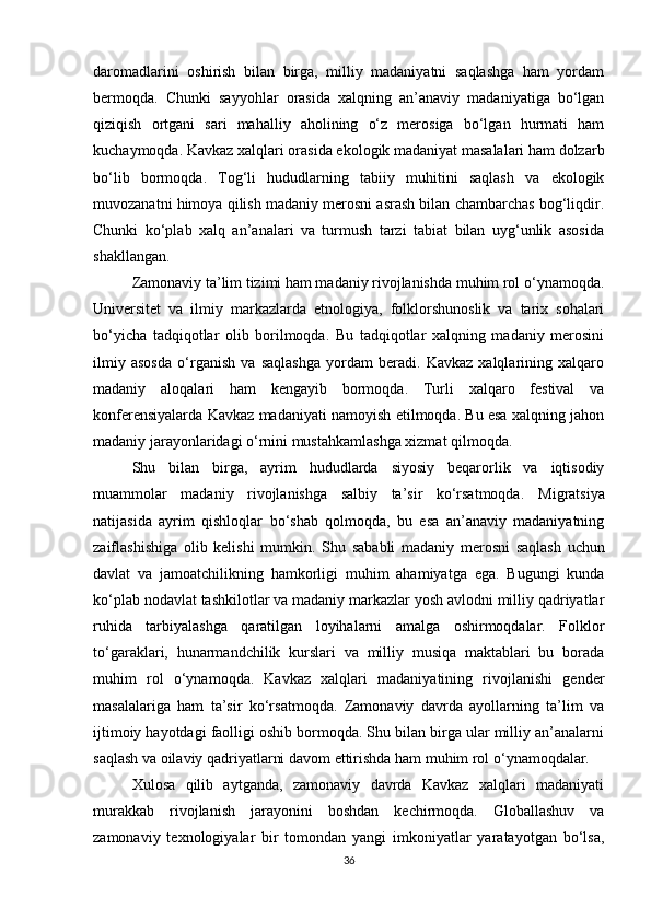 daromadlarini   oshirish   bilan   birga,   milliy   madaniyatni   saqlashga   ham   yordam
bermoqda.   Chunki   sayyohlar   orasida   xalqning   an’anaviy   madaniyatiga   bo‘lgan
qiziqish   ortgani   sari   mahalliy   aholining   o‘z   merosiga   bo‘lgan   hurmati   ham
kuchaymoqda. Kavkaz xalqlari orasida ekologik madaniyat masalalari ham dolzarb
bo‘lib   bormoqda.   Tog‘li   hududlarning   tabiiy   muhitini   saqlash   va   ekologik
muvozanatni himoya qilish madaniy merosni asrash bilan chambarchas bog‘liqdir.
Chunki   ko‘plab   xalq   an’analari   va   turmush   tarzi   tabiat   bilan   uyg‘unlik   asosida
shakllangan.
Zamonaviy ta’lim tizimi ham madaniy rivojlanishda muhim rol o‘ynamoqda.
Universitet   va   ilmiy   markazlarda   etnologiya,   folklorshunoslik   va   tarix   sohalari
bo‘yicha   tadqiqotlar   olib   borilmoqda.   Bu   tadqiqotlar   xalqning   madaniy   merosini
ilmiy   asosda   o‘rganish   va   saqlashga   yordam   beradi.   Kavkaz   xalqlarining   xalqaro
madaniy   aloqalari   ham   kengayib   bormoqda.   Turli   xalqaro   festival   va
konferensiyalarda Kavkaz madaniyati namoyish etilmoqda. Bu esa xalqning jahon
madaniy jarayonlaridagi o‘rnini mustahkamlashga xizmat qilmoqda.
Shu   bilan   birga,   ayrim   hududlarda   siyosiy   beqarorlik   va   iqtisodiy
muammolar   madaniy   rivojlanishga   salbiy   ta’sir   ko‘rsatmoqda.   Migratsiya
natijasida   ayrim   qishloqlar   bo‘shab   qolmoqda,   bu   esa   an’anaviy   madaniyatning
zaiflashishiga   olib   kelishi   mumkin.   Shu   sababli   madaniy   merosni   saqlash   uchun
davlat   va   jamoatchilikning   hamkorligi   muhim   ahamiyatga   ega.   Bugungi   kunda
ko‘plab nodavlat tashkilotlar va madaniy markazlar yosh avlodni milliy qadriyatlar
ruhida   tarbiyalashga   qaratilgan   loyihalarni   amalga   oshirmoqdalar.   Folklor
to‘garaklari,   hunarmandchilik   kurslari   va   milliy   musiqa   maktablari   bu   borada
muhim   rol   o‘ynamoqda.   Kavkaz   xalqlari   madaniyatining   rivojlanishi   gender
masalalariga   ham   ta’sir   ko‘rsatmoqda.   Zamonaviy   davrda   ayollarning   ta’lim   va
ijtimoiy hayotdagi faolligi oshib bormoqda. Shu bilan birga ular milliy an’analarni
saqlash va oilaviy qadriyatlarni davom ettirishda ham muhim rol o‘ynamoqdalar.
Xulosa   qilib   aytganda,   zamonaviy   davrda   Kavkaz   xalqlari   madaniyati
murakkab   rivojlanish   jarayonini   boshdan   kechirmoqda.   Globallashuv   va
zamonaviy   texnologiyalar   bir   tomondan   yangi   imkoniyatlar   yaratayotgan   bo‘lsa,
36 