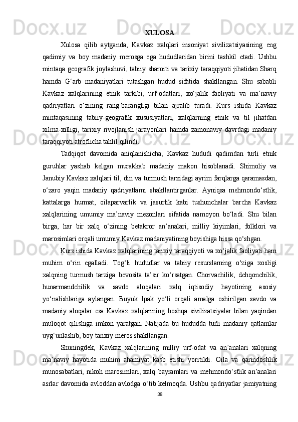 XULOSA
Xulosa   qilib   aytganda,   Kavkaz   xalqlari   insoniyat   sivilizatsiyasining   eng
qadimiy   va   boy   madaniy   merosga   ega   hududlaridan   birini   tashkil   etadi.   Ushbu
mintaqa geografik joylashuvi, tabiiy sharoiti va tarixiy taraqqiyoti jihatidan Sharq
hamda   G‘arb   madaniyatlari   tutashgan   hudud   sifatida   shakllangan.   Shu   sababli
Kavkaz   xalqlarining   etnik   tarkibi,   urf-odatlari,   xo‘jalik   faoliyati   va   ma’naviy
qadriyatlari   o‘zining   rang-barangligi   bilan   ajralib   turadi.   Kurs   ishida   Kavkaz
mintaqasining   tabiiy-geografik   xususiyatlari,   xalqlarning   etnik   va   til   jihatdan
xilma-xilligi,   tarixiy   rivojlanish   jarayonlari   hamda   zamonaviy   davrdagi   madaniy
taraqqiyoti atroflicha tahlil qilindi.
Tadqiqot   davomida   aniqlanishicha,   Kavkaz   hududi   qadimdan   turli   etnik
guruhlar   yashab   kelgan   murakkab   madaniy   makon   hisoblanadi.   Shimoliy   va
Janubiy Kavkaz xalqlari til, din va turmush tarzidagi ayrim farqlarga qaramasdan,
o‘zaro   yaqin   madaniy   qadriyatlarni   shakllantirganlar.   Ayniqsa   mehmondo‘stlik,
kattalarga   hurmat,   oilaparvarlik   va   jasurlik   kabi   tushunchalar   barcha   Kavkaz
xalqlarining   umumiy   ma’naviy   mezonlari   sifatida   namoyon   bo‘ladi.   Shu   bilan
birga,   har   bir   xalq   o‘zining   betakror   an’analari,   milliy   kiyimlari,   folklori   va
marosimlari orqali umumiy Kavkaz madaniyatining boyishiga hissa qo‘shgan.
Kurs ishida Kavkaz xalqlarining tarixiy taraqqiyoti va xo‘jalik faoliyati ham
muhim   o‘rin   egalladi.   Tog‘li   hududlar   va   tabiiy   resurslarning   o‘ziga   xosligi
xalqning   turmush   tarziga   bevosita   ta’sir   ko‘rsatgan.   Chorvachilik,   dehqonchilik,
hunarmandchilik   va   savdo   aloqalari   xalq   iqtisodiy   hayotining   asosiy
yo‘nalishlariga   aylangan.   Buyuk   Ipak   yo‘li   orqali   amalga   oshirilgan   savdo   va
madaniy   aloqalar   esa   Kavkaz   xalqlarining   boshqa   sivilizatsiyalar   bilan   yaqindan
muloqot   qilishiga   imkon   yaratgan.   Natijada   bu   hududda   turli   madaniy   qatlamlar
uyg‘unlashib, boy tarixiy meros shakllangan.
Shuningdek,   Kavkaz   xalqlarining   milliy   urf-odat   va   an’analari   xalqning
ma’naviy   hayotida   muhim   ahamiyat   kasb   etishi   yoritildi.   Oila   va   qarindoshlik
munosabatlari,   nikoh   marosimlari,   xalq   bayramlari   va   mehmondo‘stlik   an’analari
asrlar davomida avloddan avlodga o‘tib kelmoqda. Ushbu qadriyatlar jamiyatning
38 