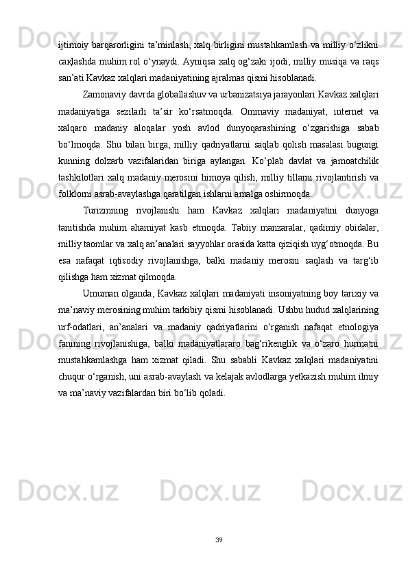 ijtimoiy barqarorligini ta’minlash, xalq birligini mustahkamlash va milliy o‘zlikni
сақlashda muhim rol o‘ynaydi. Ayniqsa xalq og‘zaki ijodi, milliy musiqa va raqs
san’ati Kavkaz xalqlari madaniyatining ajralmas qismi hisoblanadi.
Zamonaviy davrda globallashuv va urbanizatsiya jarayonlari Kavkaz xalqlari
madaniyatiga   sezilarli   ta’sir   ko‘rsatmoqda.   Ommaviy   madaniyat,   internet   va
xalqaro   madaniy   aloqalar   yosh   avlod   dunyoqarashining   o‘zgarishiga   sabab
bo‘lmoqda.   Shu   bilan   birga,   milliy   qadriyatlarni   saqlab   qolish   masalasi   bugungi
kunning   dolzarb   vazifalaridan   biriga   aylangan.   Ko‘plab   davlat   va   jamoatchilik
tashkilotlari   xalq   madaniy   merosini   himoya   qilish,   milliy   tillarni   rivojlantirish   va
folklorni asrab-avaylashga qaratilgan ishlarni amalga oshirmoqda.
Turizmning   rivojlanishi   ham   Kavkaz   xalqlari   madaniyatini   dunyoga
tanitishda   muhim   ahamiyat   kasb   etmoqda.   Tabiiy   manzaralar,   qadimiy   obidalar,
milliy taomlar va xalq an’analari sayyohlar orasida katta qiziqish uyg‘otmoqda. Bu
esa   nafaqat   iqtisodiy   rivojlanishga,   balki   madaniy   merosni   saqlash   va   targ‘ib
qilishga ham xizmat qilmoqda.
Umuman olganda, Kavkaz xalqlari madaniyati  insoniyatning boy tarixiy va
ma’naviy merosining muhim tarkibiy qismi hisoblanadi. Ushbu hudud xalqlarining
urf-odatlari,   an’analari   va   madaniy   qadriyatlarini   o‘rganish   nafaqat   etnologiya
fanining   rivojlanishiga,   balki   madaniyatlararo   bag‘rikenglik   va   o‘zaro   hurmatni
mustahkamlashga   ham   xizmat   qiladi.   Shu   sababli   Kavkaz   xalqlari   madaniyatini
chuqur o‘rganish, uni asrab-avaylash va kelajak avlodlarga yetkazish muhim ilmiy
va ma’naviy vazifalardan biri bo‘lib qoladi.
39 