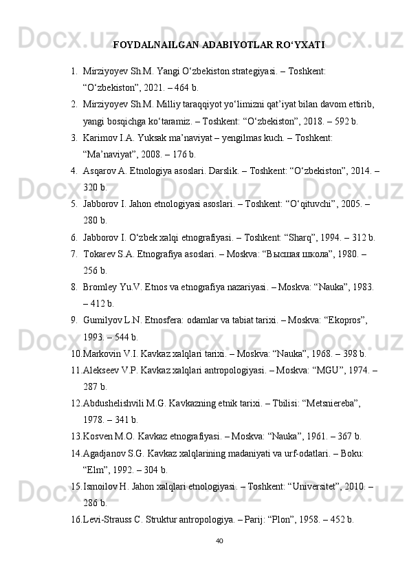 FOYDALNAILGAN ADABIYOTLAR RO‘YXATI
1. Mirziyoyev Sh.M.  Yangi O‘zbekiston strategiyasi . – Toshkent: 
“O‘zbekiston”, 2021. – 464 b.
2. Mirziyoyev Sh.M.  Milliy taraqqiyot yo‘limizni qat’iyat bilan davom ettirib, 
yangi bosqichga ko‘taramiz . – Toshkent: “O‘zbekiston”, 2018. – 592 b.
3. Karimov I.A.  Yuksak ma’naviyat – yengilmas kuch . – Toshkent: 
“Ma’naviyat”, 2008. – 176 b.
4. Asqarov A.  Etnologiya asoslari . Darslik. – Toshkent: “O‘zbekiston”, 2014. –
320 b.
5. Jabborov I.  Jahon etnologiyasi asoslari . – Toshkent: “O‘qituvchi”, 2005. – 
280 b.
6. Jabborov I.  O‘zbek xalqi etnografiyasi . – Toshkent: “Sharq”, 1994. – 312 b.
7. Tokarev S.A.  Etnografiya asoslari . – Moskva: “ Высшая   школа ”, 1980. – 
256 b.
8. Bromley Yu.V.  Etnos va etnografiya nazariyasi . – Moskva: “Nauka”, 1983. 
– 412 b.
9. Gumilyov L.N.  Etnosfera: odamlar va tabiat tarixi . – Moskva: “Ekopros”, 
1993. – 544 b.
10. Markovin V.I.  Kavkaz xalqlari tarixi . – Moskva: “Nauka”, 1968. – 398 b.
11. Alekseev V.P.  Kavkaz xalqlari antropologiyasi . – Moskva: “MGU”, 1974. – 
287 b.
12. Abdushelishvili M.G.  Kavkazning etnik tarixi . – Tbilisi: “Metsniereba”, 
1978. – 341 b.
13. Kosven M.O.  Kavkaz etnografiyasi . – Moskva: “Nauka”, 1961. – 367 b.
14. Agadjanov S.G.  Kavkaz xalqlarining madaniyati va urf-odatlari . – Boku: 
“Elm”, 1992. – 304 b.
15. Ismoilov H.  Jahon xalqlari etnologiyasi . – Toshkent: “Universitet”, 2010. – 
286 b.
16. Levi-Strauss C.  Struktur antropologiya . – Parij: “Plon”, 1958. – 452 b.
40 