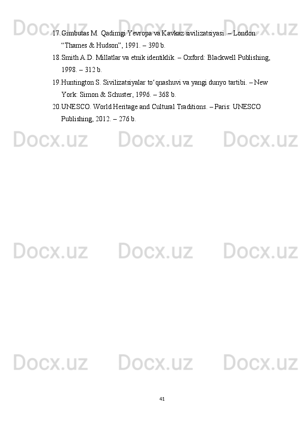 17. Gimbutas M.  Qadimgi Yevropa va Kavkaz sivilizatsiyasi . – London: 
“Thames & Hudson”, 1991. – 390 b.
18. Smith A.D.  Millatlar va etnik identiklik . – Oxford: Blackwell Publishing, 
1998. – 312 b.
19. Huntington S.  Sivilizatsiyalar to‘qnashuvi va yangi dunyo tartibi . – New 
York: Simon & Schuster, 1996. – 368 b.
20. UNESCO.  World Heritage and Cultural Traditions . – Paris: UNESCO 
Publishing, 2012. – 276 b.
41 