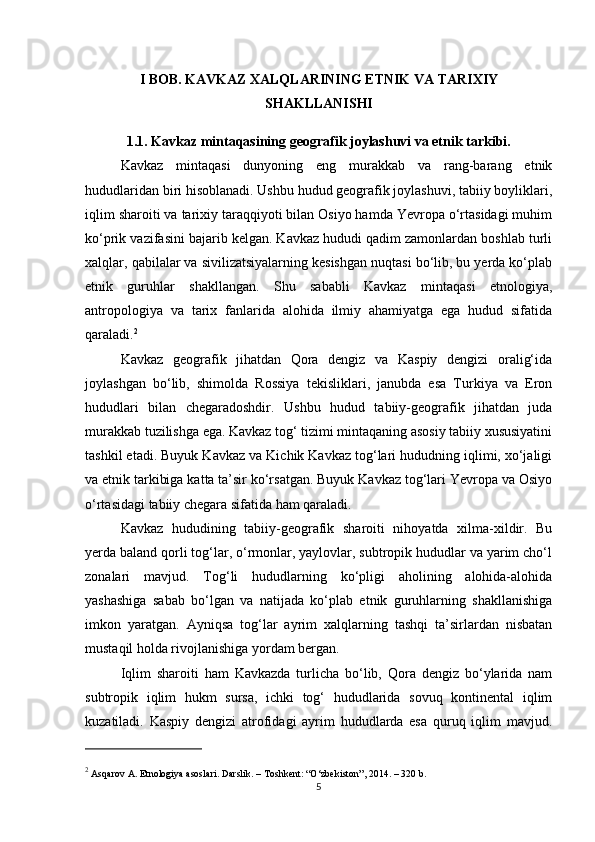 I BOB. KAVKAZ XALQLARINING ETNIK VA TARIXIY
SHAKLLANISHI
1.1. Kavkaz mintaqasining geografik joylashuvi va etnik tarkibi.
Kavkaz   mintaqasi   dunyoning   eng   murakkab   va   rang-barang   etnik
hududlaridan biri hisoblanadi. Ushbu hudud geografik joylashuvi, tabiiy boyliklari,
iqlim sharoiti va tarixiy taraqqiyoti bilan Osiyo hamda Yevropa o‘rtasidagi muhim
ko‘prik vazifasini bajarib kelgan. Kavkaz hududi qadim zamonlardan boshlab turli
xalqlar, qabilalar va sivilizatsiyalarning kesishgan nuqtasi bo‘lib, bu yerda ko‘plab
etnik   guruhlar   shakllangan.   Shu   sababli   Kavkaz   mintaqasi   etnologiya,
antropologiya   va   tarix   fanlarida   alohida   ilmiy   ahamiyatga   ega   hudud   sifatida
qaraladi. 2
Kavkaz   geografik   jihatdan   Qora   dengiz   va   Kaspiy   dengizi   oralig‘ida
joylashgan   bo‘lib,   shimolda   Rossiya   tekisliklari,   janubda   esa   Turkiya   va   Eron
hududlari   bilan   chegaradoshdir.   Ushbu   hudud   tabiiy-geografik   jihatdan   juda
murakkab tuzilishga ega. Kavkaz tog‘ tizimi mintaqaning asosiy tabiiy xususiyatini
tashkil etadi. Buyuk Kavkaz va Kichik Kavkaz tog‘lari hududning iqlimi, xo‘jaligi
va etnik tarkibiga katta ta’sir ko‘rsatgan. Buyuk Kavkaz tog‘lari Yevropa va Osiyo
o‘rtasidagi tabiiy chegara sifatida ham qaraladi.
Kavkaz   hududining   tabiiy-geografik   sharoiti   nihoyatda   xilma-xildir.   Bu
yerda baland qorli tog‘lar, o‘rmonlar, yaylovlar, subtropik hududlar va yarim cho‘l
zonalari   mavjud.   Tog‘li   hududlarning   ko‘pligi   aholining   alohida-alohida
yashashiga   sabab   bo‘lgan   va   natijada   ko‘plab   etnik   guruhlarning   shakllanishiga
imkon   yaratgan.   Ayniqsa   tog‘lar   ayrim   xalqlarning   tashqi   ta’sirlardan   nisbatan
mustaqil holda rivojlanishiga yordam bergan.
Iqlim   sharoiti   ham   Kavkazda   turlicha   bo‘lib,   Qora   dengiz   bo‘ylarida   nam
subtropik   iqlim   hukm   sursa,   ichki   tog‘   hududlarida   sovuq   kontinental   iqlim
kuzatiladi.   Kaspiy   dengizi   atrofidagi   ayrim   hududlarda   esa   quruq   iqlim   mavjud.
2
 Asqarov A.  Etnologiya asoslari . Darslik. – Toshkent: “O‘zbekiston”, 2014. – 320 b.
5 