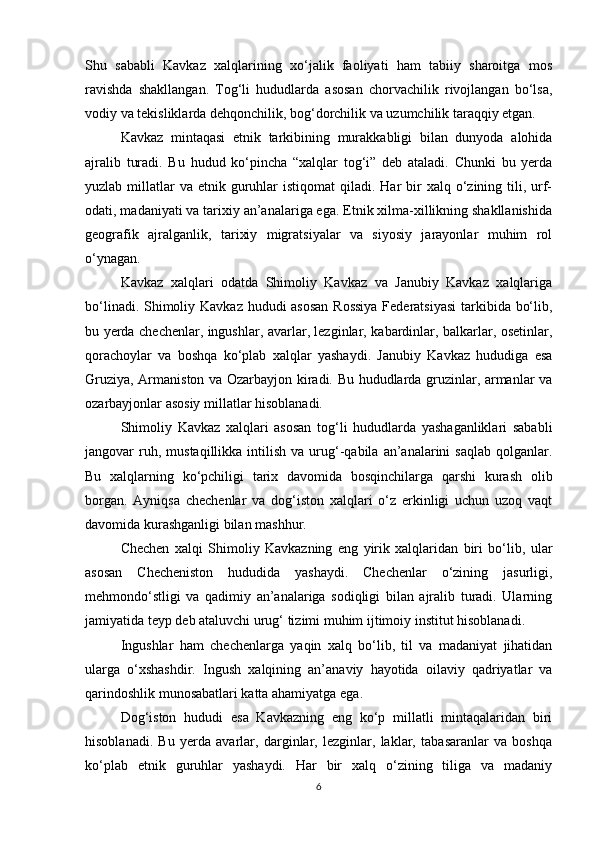 Shu   sababli   Kavkaz   xalqlarining   xo‘jalik   faoliyati   ham   tabiiy   sharoitga   mos
ravishda   shakllangan.   Tog‘li   hududlarda   asosan   chorvachilik   rivojlangan   bo‘lsa,
vodiy va tekisliklarda dehqonchilik, bog‘dorchilik va uzumchilik taraqqiy etgan.
Kavkaz   mintaqasi   etnik   tarkibining   murakkabligi   bilan   dunyoda   alohida
ajralib   turadi.   Bu   hudud   ko‘pincha   “xalqlar   tog‘i”   deb   ataladi.   Chunki   bu   yerda
yuzlab  millatlar  va  etnik  guruhlar  istiqomat  qiladi.  Har   bir   xalq o‘zining  tili,  urf-
odati, madaniyati va tarixiy an’analariga ega. Etnik xilma-xillikning shakllanishida
geografik   ajralganlik,   tarixiy   migratsiyalar   va   siyosiy   jarayonlar   muhim   rol
o‘ynagan.
Kavkaz   xalqlari   odatda   Shimoliy   Kavkaz   va   Janubiy   Kavkaz   xalqlariga
bo‘linadi. Shimoliy Kavkaz hududi  asosan  Rossiya  Federatsiyasi  tarkibida bo‘lib,
bu yerda chechenlar, ingushlar, avarlar, lezginlar, kabardinlar, balkarlar, osetinlar,
qorachoylar   va   boshqa   ko‘plab   xalqlar   yashaydi.   Janubiy   Kavkaz   hududiga   esa
Gruziya, Armaniston va Ozarbayjon kiradi. Bu hududlarda gruzinlar, armanlar va
ozarbayjonlar asosiy millatlar hisoblanadi.
Shimoliy   Kavkaz   xalqlari   asosan   tog‘li   hududlarda   yashaganliklari   sababli
jangovar   ruh,  mustaqillikka   intilish   va  urug‘-qabila  an’analarini  saqlab  qolganlar.
Bu   xalqlarning   ko‘pchiligi   tarix   davomida   bosqinchilarga   qarshi   kurash   olib
borgan.   Ayniqsa   chechenlar   va   dog‘iston   xalqlari   o‘z   erkinligi   uchun   uzoq   vaqt
davomida kurashganligi bilan mashhur.
Chechen   xalqi   Shimoliy   Kavkazning   eng   yirik   xalqlaridan   biri   bo‘lib,   ular
asosan   Checheniston   hududida   yashaydi.   Chechenlar   o‘zining   jasurligi,
mehmondo‘stligi   va   qadimiy   an’analariga   sodiqligi   bilan   ajralib   turadi.   Ularning
jamiyatida teyp deb ataluvchi urug‘ tizimi muhim ijtimoiy institut hisoblanadi.
Ingushlar   ham   chechenlarga   yaqin   xalq   bo‘lib,   til   va   madaniyat   jihatidan
ularga   o‘xshashdir.   Ingush   xalqining   an’anaviy   hayotida   oilaviy   qadriyatlar   va
qarindoshlik munosabatlari katta ahamiyatga ega.
Dog‘iston   hududi   esa   Kavkazning   eng   ko‘p   millatli   mintaqalaridan   biri
hisoblanadi.   Bu   yerda   avarlar,   darginlar,   lezginlar,   laklar,   tabasaranlar   va   boshqa
ko‘plab   etnik   guruhlar   yashaydi.   Har   bir   xalq   o‘zining   tiliga   va   madaniy
6 