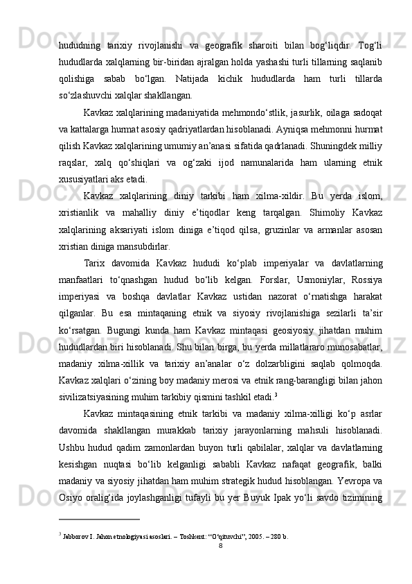 hududning   tarixiy   rivojlanishi   va   geografik   sharoiti   bilan   bog‘liqdir.   Tog‘li
hududlarda xalqlarning bir-biridan ajralgan holda yashashi turli tillarning saqlanib
qolishiga   sabab   bo‘lgan.   Natijada   kichik   hududlarda   ham   turli   tillarda
so‘zlashuvchi xalqlar shakllangan.
Kavkaz xalqlarining madaniyatida mehmondo‘stlik, jasurlik, oilaga sadoqat
va kattalarga hurmat asosiy qadriyatlardan hisoblanadi. Ayniqsa mehmonni hurmat
qilish Kavkaz xalqlarining umumiy an’anasi sifatida qadrlanadi. Shuningdek milliy
raqslar,   xalq   qo‘shiqlari   va   og‘zaki   ijod   namunalarida   ham   ularning   etnik
xususiyatlari aks etadi.
Kavkaz   xalqlarining   diniy   tarkibi   ham   xilma-xildir.   Bu   yerda   islom,
xristianlik   va   mahalliy   diniy   e’tiqodlar   keng   tarqalgan.   Shimoliy   Kavkaz
xalqlarining   aksariyati   islom   diniga   e’tiqod   qilsa,   gruzinlar   va   armanlar   asosan
xristian diniga mansubdirlar.
Tarix   davomida   Kavkaz   hududi   ko‘plab   imperiyalar   va   davlatlarning
manfaatlari   to‘qnashgan   hudud   bo‘lib   kelgan.   Forslar,   Usmoniylar,   Rossiya
imperiyasi   va   boshqa   davlatlar   Kavkaz   ustidan   nazorat   o‘rnatishga   harakat
qilganlar.   Bu   esa   mintaqaning   etnik   va   siyosiy   rivojlanishiga   sezilarli   ta’sir
ko‘rsatgan.   Bugungi   kunda   ham   Kavkaz   mintaqasi   geosiyosiy   jihatdan   muhim
hududlardan biri hisoblanadi. Shu bilan birga, bu yerda millatlararo munosabatlar,
madaniy   xilma-xillik   va   tarixiy   an’analar   o‘z   dolzarbligini   saqlab   qolmoqda.
Kavkaz xalqlari o‘zining boy madaniy merosi va etnik rang-barangligi bilan jahon
sivilizatsiyasining muhim tarkibiy qismini tashkil etadi. 3
Kavkaz   mintaqasining   etnik   tarkibi   va   madaniy   xilma-xilligi   ko‘p   asrlar
davomida   shakllangan   murakkab   tarixiy   jarayonlarning   mahsuli   hisoblanadi.
Ushbu   hudud   qadim   zamonlardan   buyon   turli   qabilalar,   xalqlar   va   davlatlarning
kesishgan   nuqtasi   bo‘lib   kelganligi   sababli   Kavkaz   nafaqat   geografik,   balki
madaniy va siyosiy jihatdan ham muhim strategik hudud hisoblangan. Yevropa va
Osiyo   oralig‘ida   joylashganligi   tufayli   bu   yer   Buyuk   Ipak   yo‘li   savdo   tizimining
3
 Jabborov I.  Jahon etnologiyasi asoslari . – Toshkent: “O‘qituvchi”, 2005. – 280 b.
8 