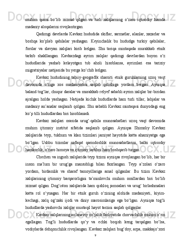 muhim   qismi   bo‘lib   xizmat   qilgan   va   turli   xalqlarning   o‘zaro   iqtisodiy   hamda
madaniy aloqalarini rivojlantirgan.
Qadimgi   davrlarda   Kavkaz   hududida   skiflar,   sarmatlar,   alanlar,   xazarlar   va
boshqa   ko‘plab   qabilalar   yashagan.   Keyinchalik   bu   hududga   turkiy   qabilalar,
forslar   va   slavyan   xalqlari   kirib   kelgan.   Shu   tariqa   mintaqada   murakkab   etnik
tarkib   shakllangan.   Kavkazdagi   ayrim   xalqlar   qadimgi   davrlardan   buyon   o‘z
hududlarida   yashab   kelayotgan   tub   aholi   hisoblansa,   ayrimlari   esa   tarixiy
migratsiyalar natijasida bu yerga ko‘chib kelgan.
Kavkaz   hududining   tabiiy-geografik   sharoiti   etnik   guruhlarning   uzoq   vaqt
davomida   o‘ziga   xos   madaniyatini   saqlab   qolishiga   yordam   bergan.   Ayniqsa
baland tog‘lar, chuqur daralar va murakkab relyef sababli ayrim xalqlar bir-biridan
ajralgan   holda   yashagan.   Natijada   kichik   hududlarda   ham   turli   tillar,   lahjalar   va
madaniy an’analar saqlanib qolgan. Shu sababli Kavkaz mintaqasi dunyodagi eng
ko‘p tilli hududlardan biri hisoblanadi.
Kavkaz   xalqlari   orasida   urug‘-qabila   munosabatlari   uzoq   vaqt   davomida
muhim   ijtimoiy   institut   sifatida   saqlanib   qolgan.   Ayniqsa   Shimoliy   Kavkaz
xalqlarida   teyp,   tukhum   va   klan   tizimlari   jamiyat   hayotida   katta   ahamiyatga   ega
bo‘lgan.   Ushbu   tizimlar   nafaqat   qarindoshlik   munosabatlarini,   balki   iqtisodiy
hamkorlik, o‘zaro himoya va ijtimoiy tartibni ham boshqarib turgan.
Chechen va ingush xalqlarida teyp tizimi ayniqsa rivojlangan bo‘lib, har bir
inson   ma’lum   bir   urug‘ga   mansubligi   bilan   faxrlangan.   Teyp   a’zolari   o‘zaro
yordam,   birdamlik   va   sharaf   tamoyillariga   amal   qilganlar.   Bu   tizim   Kavkaz
xalqlarining   ijtimoiy   barqarorligini   ta’minlovchi   muhim   omillardan   biri   bo‘lib
xizmat qilgan. Dog‘iston xalqlarida ham qishloq jamoalari va urug‘  birlashmalari
katta   rol   o‘ynagan.   Har   bir   etnik   guruh   o‘zining   alohida   madaniyati,   kiyim-
kechagi,   xalq   og‘zaki   ijodi   va   diniy   marosimlariga   ega   bo‘lgan.   Ayniqsa   tog‘li
hududlarda yashovchi xalqlar mustaqil hayot tarzini saqlab qolganlar.
Kavkaz xalqlarining an’anaviy xo‘jalik faoliyatida chorvachilik muhim o‘rin
egallagan.   Tog‘li   hududlarda   qo‘y   va   echki   boqish   keng   tarqalgan   bo‘lsa,
vodiylarda dehqonchilik rivojlangan. Kavkaz xalqlari bug‘doy, arpa, makkajo‘xori
9 