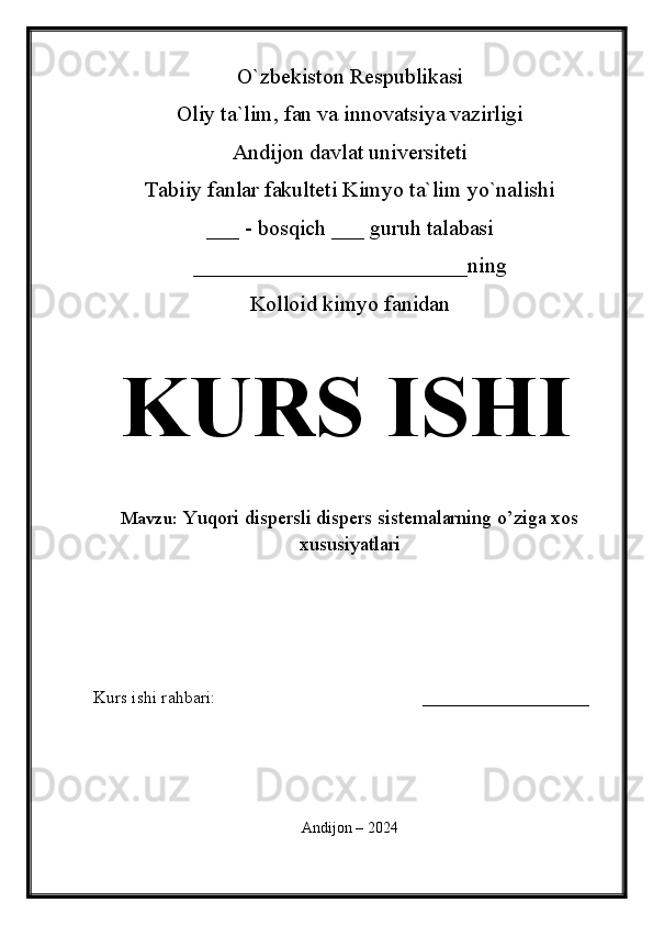 O`zbekiston Respublikasi
Oliy ta`lim, fan va innovatsiya vazirligi
Andijon davlat universiteti 
Tabiiy fanlar fakulteti Kimyo ta`lim yo`nalishi 
___ - bosqich ___ guruh talabasi
_________________________ning
Kolloid kimyo fanidan   
KURS ISHI
Mavzu:   Yuqori dispersli dispers sistemalarning o’ziga xos
xususiyatlari
  
Kurs ishi rahbari:                                               ___________________
 
Andijon – 2024 