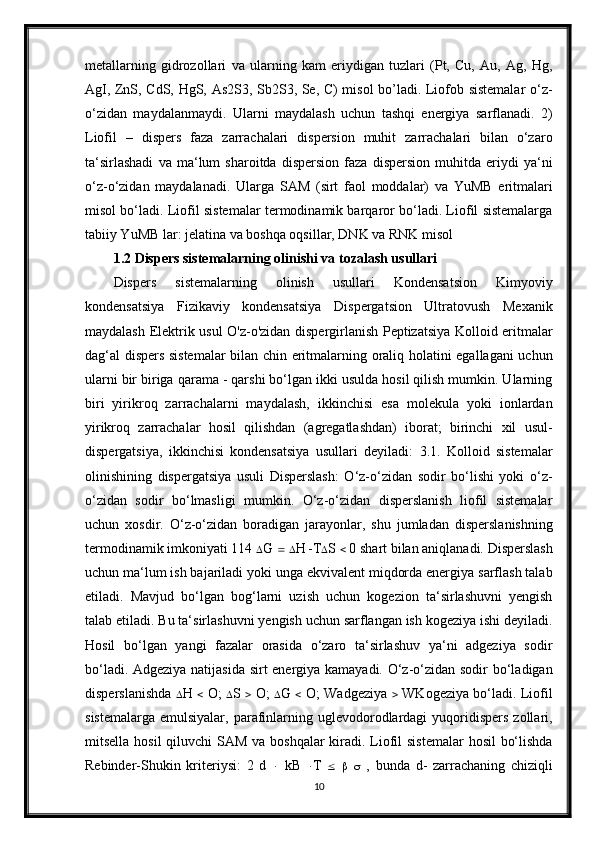 metallarning   gidrozollari   va   ularning   kam   eriydigan   tuzlari   (Pt,   Cu,   Au,   Ag,   Hg,
AgI, ZnS, CdS, HgS, As2S3, Sb2S3, Se, C) misol bo’ladi. Liofob sistemalar  o‘z-
o‘zidan   maydalanmaydi.   Ularni   maydalash   uchun   tashqi   energiya   sarflanadi.   2)
Liofil   –   dispers   faza   zarrachalari   dispersion   muhit   zarrachalari   bilan   o‘zaro
ta‘sirlashadi   va   ma‘lum   sharoitda   dispersion   faza   dispersion   muhitda   eriydi   ya‘ni
o‘z-o‘zidan   maydalanadi.   Ularga   SAM   (sirt   faol   moddalar)   va   YuMB   eritmalari
misol bo‘ladi. Liofil sistemalar termodinamik barqaror bo‘ladi. Liofil sistemalarga
tabiiy YuMB lar: jelatina va boshqa oqsillar, DNK va RNK misol
1.2  Dispers sistemalarning olinishi va tozalash usullari
Dispers   sistemalarning   olinish   usullari   Kondensatsion   Kimyoviy
kondensatsiya   Fizikaviy   kondensatsiya   Dispergatsion   Ultratovush   Mexanik
maydalash Elektrik usul O'z-o'zidan dispergirlanish Peptizatsiya Kolloid eritmalar
dag‘al dispers sistemalar  bilan chin eritmalarning oraliq holatini egallagani uchun
ularni bir biriga qarama - qarshi bo‘lgan ikki usulda hosil qilish mumkin. Ularning
biri   yirikroq   zarrachalarni   maydalash,   ikkinchisi   esa   molekula   yoki   ionlardan
yirikroq   zarrachalar   hosil   qilishdan   (agregatlashdan)   iborat;   birinchi   xil   usul-
dispergatsiya,   ikkinchisi   kondensatsiya   usullari   deyiladi:   3.1.   Kolloid   sistemalar
olinishining   dispergatsiya   usuli   Disperslash:   O‘z-o‘zidan   sodir   bo‘lishi   yoki   o‘z-
o‘zidan   sodir   bo‘lmasligi   mumkin.   O‘z-o‘zidan   disperslanish   liofil   sistemalar
uchun   xosdir.   O‘z-o‘zidan   boradigan   jarayonlar,   shu   jumladan   disperslanishning
termodinamik imkoniyati 114   G      H   T  S    0 shart bilan aniqlanadi. Disperslash
uchun ma‘lum ish bajariladi yoki unga ekvivalent miqdorda energiya sarflash talab
etiladi.   Mavjud   bo‘lgan   bog‘larni   uzish   uchun   kogezion   ta‘sirlashuvni   yengish
talab etiladi. Bu ta‘sirlashuvni yengish uchun sarflangan ish kogeziya ishi deyiladi.
Hosil   bo‘lgan   yangi   fazalar   orasida   o‘zaro   ta‘sirlashuv   ya‘ni   adgeziya   sodir
bo‘ladi. Adgeziya natijasida sirt energiya kamayadi. O‘z-o‘zidan sodir bo‘ladigan
disperslanishda    H      O;    S      O;    G      O; Wadgeziya      WKogeziya bo‘ladi. Liofil
sistemalarga  emulsiyalar,  parafinlarning uglevodorodlardagi  yuqoridispers  zollari,
mitsella hosil  qiluvchi  SAM va boshqalar kiradi. Liofil  sistemalar  hosil  bo‘lishda
Rebinder-Shukin   kriteriysi:   2   d      kB    T            ,   bunda   d-   zarrachaning   chiziqli
10 