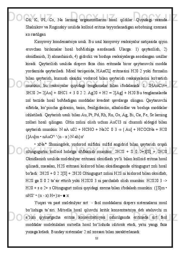 Cd,   K,   PI,   Cs,   Na   larning   organozollarim   hosil   qildilar.   Quyidagi   rasmda
Shalnikov va Roginskiy usulida kolloid eritma tayyorlanadigan asbobning sxemasi
ко rsatilgan
Kimyoviy kondensatsiya usuli. Bu usul kimyoviy reaksiyalur natijasida qiyin
eruvchan   birikmalar   hosil   boMishiga   asoslanadi.   Ularga:   1)   qaytarilish,   2)
oksidlanish, 3) almashinish, 4) gidroliz va boshqa reaksiyalarga asoslangan usullar
kiradi.   Qaytarilish   usulida   dispers   faza   chin   eritmada   biror   qaytaruvchi   modda
yordamida   qaytariladi.   Misol   tariqasida,   НАиСЦ   eritmasini   H20   2   yoki   formalin
bilan   qaytarish,   kumush   oksidni   vodorod   bilan   qaytarish   reaksiyalarini   ko'rsatish
mumkin;   bu   reaksiyalar   quyidagi   tenglamalar   bilan   ifodalanadi:   1.   2HAuCl4+
3H20 2= 2[Au] + 8HC1 + 3 0 2 2. Ag20 + H2 = 2[Ag] + H20 Bu tenglamalarda
zol   tarzida   hosil   boMadigan   moddalar   kvadrat   qavslarga   olingan.   Qaytaruvchi
sifatida,   ko‘pincha   gidrazin,   tanin,   fenilgidrazin,   alkaloidlar   va   boshqa   moddalar
ishlatiladi. Qaytarish usuli bilan Au, Pt, Pd, Rh, Ru, Os, Ag, Bi, Си, Fe, Se larning
zollari   hosil   qilingan.   Oltin   zolini   olish   uchun   AuCI3   ni   chumoli   aldegid   bilan
qaytarish  mumkin:   N aA  u02  +  HCHO  +  Na2C  0 3  -»  | Au]  +  HCOONa  +  H20
{[Au]m • nAuO^ ' (n - x ) N ah}x'
•   xNa*   Shuningdek,   vodorod   sulfidni   sulfid   angidrid   bilan   qaytarish   orqali
oltingugurtni   kolloid   holatga   oMkazish   mumkin:   2H2S   +   S   0   2=3[S]   +   2H20
Oksidlanish usulida molekulyar eritmani oksidlash yo‘li bilan kolloid eritma hosil
qilinadi, masalan, H2S eritmasi kislorod bilan oksidlanganda oltingugurt zoli hosil
bo'ladi: 2H2S + 0 2 2[S] + 2H20 Oltingugurt zolini H2S ni kislorod bilan oksidlab,
H2S ga S 0 2 ta’sir ettirib yoki H2S20 3 ni parchalab olish mumkin: H2S20 3 ->
H20 + s o 2+ s Oltingugurt zolini quyidagi sxema bilan ifodalash mumkin: {[S]m •
nHS‘ • (n - x) H+}x~ ■ x
Yuqori   va   past   molekulyar   sirt     -   faol   moddalarni   dispers   sistemalarni   xosil
bo‘lishiga   ta’siri.   Mitsella   hosil   qiluvchi   kritik   konsentratsiya   deb   ataluvchi   m
a’lum   qiymatgacha   eritma   konsentratsiyasi   oshirilganda   eritmada   sirt   faol
moddalar   molekulalari   mitsella   hosil   bo‘lishida   islitirok   etadi,   ya'ni   yangi   faza
yuzaga keladi. Bunday sistemalar 2 xil xossasi bilan xarakterlanadi:
12 