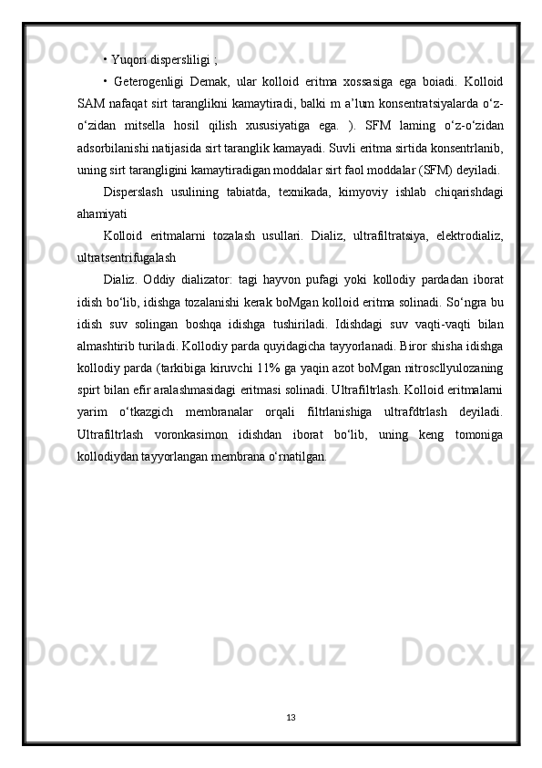 • Yuqori dispersliligi ;
•   Geterogenligi   Demak,   ular   kolloid   eritma   xossasiga   ega   boiadi.   Kolloid
SAM  nafaqat  sirt   taranglikni   kamaytiradi,  balki  m   a’lum   konsentratsiyalarda  o‘z-
o‘zidan   mitsella   hosil   qilish   xususiyatiga   ega.   ).   SFM   laming   o‘z-o‘zidan
adsorbilanishi natijasida sirt taranglik kamayadi. Suvli eritma sirtida konsentrlanib,
uning sirt tarangligini kamaytiradigan moddalar sirt   faol moddalar (SFM) deyiladi.
Disperslash   usulining   tabiatda,   texnikada,   kimyoviy   ishlab   chiqarishdagi
ahamiyati
Kolloid   eritmalarni   tozalash   usullari.   Dializ,   ultrafiltratsiya,   elektrodializ,
ultratsentrifugalash
Dializ.   Oddiy   dializator:   tagi   hayvon   pufagi   yoki   kollodiy   pardadan   iborat
idish bo‘lib, idishga tozalanishi kerak boMgan kolloid eritma solinadi. So‘ngra bu
idish   suv   solingan   boshqa   idishga   tushiriladi.   Idishdagi   suv   vaqti-vaqti   bilan
almashtirib turiladi. Kollodiy parda quyidagicha tayyorlanadi. Biror shisha idishga
kollodiy parda (tarkibiga kiruvchi 11% ga yaqin azot boMgan nitroscllyulozaning
spirt bilan efir aralashmasidagi eritmasi solinadi. Ultrafiltrlash. Kolloid eritmalarni
yarim   o‘tkazgich   membranalar   orqali   filtrlanishiga   ultrafdtrlash   deyiladi.
Ultrafiltrlash   voronkasimon   idishdan   iborat   bo‘lib,   uning   keng   tomoniga
kollodiydan tayyorlangan membrana o‘rnatilgan.
13 