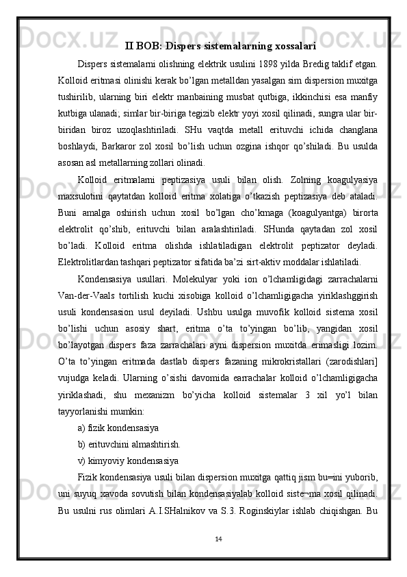 II BOB: Dispers sistemalarning xossalari
Dispers sistemalarni olishning elektrik usulini 1898 yilda Bredig taklif etgan.
Kolloid eritmasi olinishi kerak bo’lgan metalldan yasalgan sim dispersion muxitga
tushirilib,   ularning   biri   elektr   manbaining   musbat   qutbiga,   ikkinchisi   esa   manfiy
kutbiga ulanadi; simlar bir-biriga tegizib elektr yoyi xosil qilinadi, sungra ular bir-
biridan   biroz   uzoqlashtiriladi.   SHu   vaqtda   metall   erituvchi   ichida   changlana
boshlaydi,   Barkaror   zol   xosil   bo’lish   uchun   ozgina   ishqor   qo’shiladi.   Bu   usulda
asosan asl metallarning zollari olinadi. 
Kolloid   eritmalarni   peptizasiya   usuli   bilan   olish.   Zolning   koagulyasiya
maxsulotini   qaytatdan   kolloid   eritma   xolatiga   o’tkazish   peptizasiya   deb   ataladi.
Buni   amalga   oshirish   uchun   xosil   bo’lgan   cho’kmaga   (koagulyantga)   birorta
elektrolit   qo’shib,   erituvchi   bilan   aralashtiriladi.   SHunda   qaytadan   zol   xosil
bo’ladi.   Kolloid   eritma   olishda   ishlatiladigan   elektrolit   peptizator   deyladi.
Elektrolitlardan tashqari peptizator sifatida ba’zi sirt-aktiv moddalar ishlatiladi. 
Kondensasiya   usullari.   Molekulyar   yoki   ion   o’lchamligidagi   zarrachalarni
Van-der-Vaals   tortilish   kuchi   xisobiga   kolloid   o’lchamligigacha   yiriklashggirish
usuli   kondensasion   usul   deyiladi.   Ushbu   usulga   muvofik   kolloid   sistema   xosil
bo’lishi   uchun   asosiy   shart,   eritma   o’ta   to’yingan   bo’lib,   yangidan   xosil
bo’layotgan   dispers   faza   zarrachalari   ayni   dispersion   muxitda   erimasligi   lozim.
O’ta   to’yingan   eritmada   dastlab   dispers   fazaning   mikrokristallari   (zarodishlari]
vujudga   keladi.   Ularning   o’sishi   davomida   earrachalar   kolloid   o’lchamligigacha
yiriklashadi,   shu   mexanizm   bo’yicha   kolloid   sistemalar   3   xil   yo’l   bilan
tayyorlanishi mumkin: 
a) fizik kondensasiya 
b) erituvchini almashtirish. 
v) kimyoviy kondensasiya 
Fizik kondensasiya usuli bilan dispersion muxitga qattiq jism bu=ini yuborib,
uni   suyuq   xavoda   sovutish   bilan   kondensasiyalab   kolloid   siste¬ma   xosil   qilinadi.
Bu   usulni   rus   olimlari   A.I.SHalnikov   va   S.3.   Roginskiylar   ishlab   chiqishgan.   Bu
14 