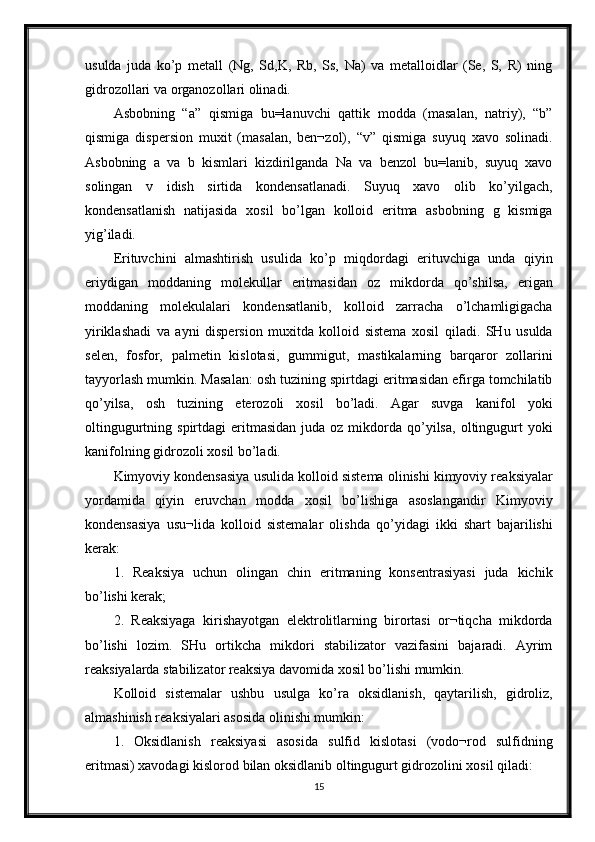 usulda   juda   ko’p   metall   (Ng,   Sd,K,   Rb,   Ss,   Na)   va   metalloidlar   (Se,   S,   R)   ning
gidrozollari va organozollari olinadi. 
Asbobning   “a”   qismiga   bu=lanuvchi   qattik   modda   (masalan,   natriy),   “b”
qismiga   dispersion   muxit   (masalan,   ben¬zol),   “v”   qismiga   suyuq   xavo   solinadi.
Asbobning   a   va   b   kismlari   kizdirilganda   Na   va   benzol   bu=lanib,   suyuq   xavo
solingan   v   idish   sirtida   kondensatlanadi.   Suyuq   xavo   olib   ko’yilgach,
kondensatlanish   natijasida   xosil   bo’lgan   kolloid   eritma   asbobning   g   kismiga
yig’iladi. 
Erituvchini   almashtirish   usulida   ko’p   miqdordagi   erituvchiga   unda   qiyin
eriydigan   moddaning   molekullar   eritmasidan   oz   mikdorda   qo’shilsa,   erigan
moddaning   molekulalari   kondensatlanib,   kolloid   zarracha   o’lchamligigacha
yiriklashadi   va   ayni   dispersion   muxitda   kolloid   sistema   xosil   qiladi.   SHu   usulda
selen,   fosfor,   palmetin   kislotasi,   gummigut,   mastikalarning   barqaror   zollarini
tayyorlash mumkin. Masalan: osh tuzining spirtdagi eritmasidan efirga tomchilatib
qo’yilsa,   osh   tuzining   eterozoli   xosil   bo’ladi.   Agar   suvga   kanifol   yoki
oltingugurtning  spirtdagi   eritmasidan  juda  oz  mikdorda  qo’yilsa,  oltingugurt  yoki
kanifolning gidrozoli xosil bo’ladi. 
Kimyoviy kondensasiya usulida kolloid sistema olinishi kimyoviy reaksiyalar
yordamida   qiyin   eruvchan   modda   xosil   bo’lishiga   asoslangandir   Kimyoviy
kondensasiya   usu¬lida   kolloid   sistemalar   olishda   qo’yidagi   ikki   shart   bajarilishi
kerak: 
1.   Reaksiya   uchun   olingan   chin   eritmaning   konsentrasiyasi   juda   kichik
bo’lishi kerak; 
2.   Reaksiyaga   kirishayotgan   elektrolitlarning   birortasi   or¬tiqcha   mikdorda
bo’lishi   lozim.   SHu   ortikcha   mikdori   stabilizator   vazifasini   bajaradi.   Ayrim
reaksiyalarda stabilizator reaksiya davomida xosil bo’lishi mumkin. 
Kolloid   sistemalar   ushbu   usulga   ko’ra   oksidlanish,   qaytarilish,   gidroliz,
almashinish reaksiyalari asosida olinishi mumkin: 
1.   Oksidlanish   reaksiyasi   asosida   sulfid   kislotasi   (vodo¬rod   sulfidning
eritmasi) xavodagi kislorod bilan oksidlanib oltingugurt gidrozolini xosil qiladi: 
15 