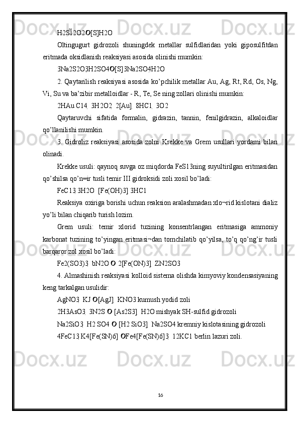 H2S12O2 [S]H2O 
Oltingugurt   gidrozoli   shuningdek   metallar   sulfidlaridan   yoki   giposulfitdan
eritmada oksidlanish reaksiyasi asosida olinishi mumkin: 
3Na2S2O3H2SO4 [S]3Na2SO4H2O 	

2. Qaytarilish reaksiyasi asosida ko’pchilik metallar Au, Ag, Rt, Rd, Os, Ng,
Vi, Su va ba’zibir metalloidlar - R, Te, Se ning zollari olinishi mumkin: 
2HAu C14  3H2O2  2[Au]  8HC1  3O2 
Qaytaruvchi   sifatida   formalin,   gidrazin,   tannin,   fenilgidrazin,   alkaloidlar
qo’llanilishi mumkin. 
3.   Gidroliz   reaksiyasi   asosida   zolni   Krekke   va   Grem   usullari   yordami   bilan
olinadi. 
Krekke usuli: qaynoq suvga oz miqdorda FeS13ning suyultirilgan eritmasidan
qo’shilsa qo’n=ir tusli temir III gidroksidi zoli xosil bo’ladi: 
FeC13 3H2O  [Fe(OH)3] 3HC1 	

Reaksiya oxiriga borishi uchun reaksion aralashmadan xlo¬rid kislotani dializ
yo’li bilan chiqarib turish lozim. 
Grem   usuli:   temir   xlorid   tuzining   konsentrlangan   eritmasiga   ammoniy
karbonat   tuzining   to’yingan   eritmasi¬dan   tomchilatib   qo’yilsa,   to’q   qo’ng’ir   tusli
barqaror zol xosil bo’ladi: 
Fe2(SO3)3  bN2O   2[Fe(ON)3]  ZN2SO3 	

4. Almashinish reaksiyasi kolloid sistema olishda kimyoviy kondensasiyaning
keng tarkalgan usulidir: 
AgNO3  KJ  [AgJ]  KNO3 kumush yodid zoli 	

2H3AsO3  3N2S   [As2S3]  H2O mishyak SH-sulfid gidrozoli 	

Na2SiO3  H2 SO4   [H2 SiO3]  Na2SO4 kremniy kislotasining gidrozoli 

4FeC13 K4[Fe(SN)6]  Fe4[Fe(SN)6]3  12KC1 berlin lazuri zoli.	

16 