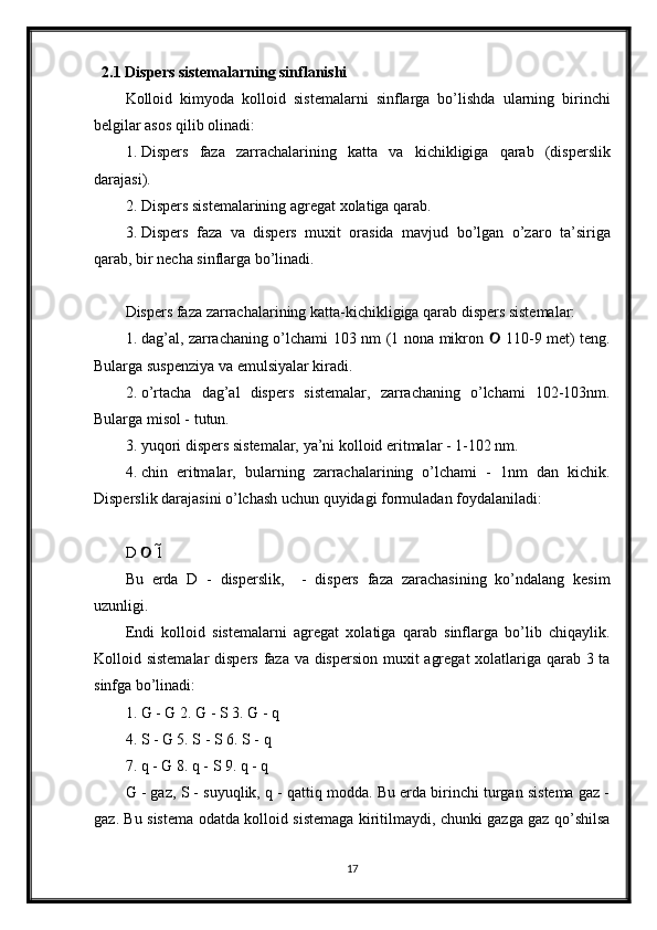 2.1 Dispers sistemalarning sinflanishi
Kolloid   kimyoda   kolloid   sistemalarni   sinflarga   bo’lishda   ularning   birinchi
belgilar asos qilib olinadi: 
1. Dispers   faza   zarrachalarining   katta   va   kichikligiga   qarab   (disperslik
darajasi). 
2. Dispers sistemalarining agregat xolatiga qarab. 
3. Dispers   faza   va   dispers   muxit   orasida   mavjud   bo’lgan   o’zaro   ta’siriga
qarab, bir necha sinflarga bo’linadi. 
Dispers faza zarrachalarining katta-kichikligiga qarab dispers sistemalar: 
1. dag’al, zarrachaning o’lchami 103 nm (1 nona mikron   110-9 met) teng.	
Bularga suspenziya va emulsiyalar kiradi. 
2. o’rtacha   dag’al   dispers   sistemalar,   zarrachaning   o’lchami   102-103nm.
Bularga misol - tutun. 
3. yuqori dispers sistemalar, ya’ni kolloid eritmalar - 1-102 nm. 
4. chin   eritmalar,   bularning   zarrachalarining   o’lchami   -   1nm   dan   kichik.
Disperslik darajasini o’lchash uchun quyidagi formuladan foydalaniladi: 
D   1 	
	
Bu   erda   D   -   disperslik,     -   dispers   faza   zarachasining   ko’ndalang   kesim	
uzunligi. 
Endi   kolloid   sistemalarni   agregat   xolatiga   qarab   sinflarga   bo’lib   chiqaylik.
Kolloid sistemalar  dispers  faza va dispersion muxit agregat  xolatlariga qarab 3 ta
sinfga bo’linadi: 
1. G - G 2. G - S 3. G - q 
4. S - G 5. S - S 6. S - q 
7. q - G 8. q - S 9. q - q 
G - gaz, S - suyuqlik, q - qattiq modda. Bu erda birinchi turgan sistema gaz -
gaz. Bu sistema odatda kolloid sistemaga kiritilmaydi, chunki gazga gaz qo’shilsa
17