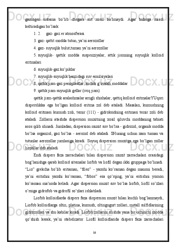 gamogen   sistema   bo’lib   chegara   sirt   xosil   bo’lmaydi.   Agar   bularga   misol
keltiradigan bo’lsak: 
1. 2. gaz- gaz er atmosferasi. 
3. gaz- qattit modda tutun, ya’ni aerozollar 
4. gaz- suyuqlik bulut,tuman ya’ni aerozollar 
5. suyuqlik-   qattik   modda   suspenziyalar,   attik   jismning   suyuqlik   kolloid
eritmalari 
6. suyuqlik-gaz ko’piklar 
7. suyuqlik-suyuqlik benzidagi suv emulsiyalari 
8. qattik jism-gaz penoplastlar, kichik g’ovakli moddalar 
9. qattik jism-suyuqlik gellar (iviq jism) 
qattik jism-qattik aralashmalar arngli shishalar, qattiq kolloid eritmalarYUqori
disperslikka   ega   bo’lgan   kolloid   eritma   zol   deb   ataladi.   Masalan,   kumushning
kolloid   eritmasi   kumush   zoli,   temir   (111)   -   gidroksidning   eritmasi   temir   zoli   deb
ataladi.   Zollarni   atashda   dispersion   muxitning   xosil   qiluvchi   moddaning   tabiati
asos qilib olinadi. Jumladan, dispersion muxit suv bo’lsa - gidrozol, organik modda
bo’lsa   organzol,   gaz   bo’lsa   -   aerozol   deb   ataladi.   SHuning   uchun   xam   tuman   va
tutunlar   aerozollar   jumlasiga  kiradi.  Suyuq dispersion  muxitga  ega  bo’lgan  zollar
liozollar deb ataladi.
Endi   dispers   faza   zarrachalari   bilan   dispersion   muxit   zarrachalari   orasidagi
bog’lanishga qarab kolloid sitemalar liofob va liofil degan ikki gruppaga bo’linadi.
“Lio”   grekcha   bo’lib   eritaman,   “fileo”   -   yaxshi   ko’raman   degan   manoni   beradi,
ya’ni   eritishni   yaxshi   ko’raman,   “fobos”   esa   qo’rqing,   ya’ni   eritishni   yomon
ko’raman  ma’noda  keladi.  Agar  dispersion  muxit  suv  bo’lsa  liofob,  liofil   so’zlari
o’rniga gidrofob va gidrofil so’zlari ishlatiladi.
Liofob kolloidlarda dispers faza dispersion muxit bilan kuchli bog’lanmaydi,
Liofob kolloidlarga oltin, platina, kumush, oltingugurt zollari, metall sulfidlarining
gidrozollari va shu kabilar kiradi. Liofob zollarini olishda yana bir-uchinchi modda
qo’shish   kerak,   ya’ni   stabelizator.   Liofil   kolloidlarida   dispers   faza   zarrachalari
18 