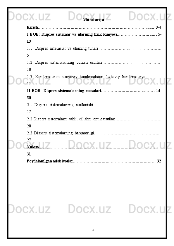 Mundarija
Kirish……………………………………………………………………......… 3-4
I BOB:  Dispres sistemar va ularning fizik kimyosi……………………..…. 5-
13
1.1 Dispres   sistemalar   va   ularning   turlari…………………..……………………
5
1.2 Dispres   sistemalarning   olinish   usullari……………………………….…….
10
1.3 Kondensatsion   kimyoviy   kondensatsion   fizikaviy   kondensatsiya…...…….
11
II   BOB:   Dispers   sistemalarning   xossalari…………………………...…….   14-
30
2.1   Dispers   sistemalarning   sinflanishi…………..……………………………….
17
2.2   Dispers   sistemalarni   tahlil   qilishni   optik   usullari………….…………………
20
2.3   Dispers   sistemalarning   barqarorligi.   …………………………….…………..
27
Xulosa……………………………………………………………..…………….
31
Foydalanilgan adabiyotlar…………………….……………………………… 32
2 