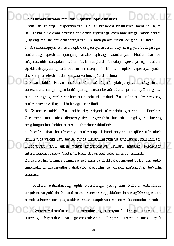 2.2 Dispers sistemalarni tahlil qilishni optik usullari
Optik   usullar   orqali   dispersiya   tahlili   qilish   bir   necha   usullardan   iborat   bo'lib,   bu
usullar har bir elemni o'zining optik xususiyatlariga ko'ra aniqlashga imkon beradi.
Quyidagi usullar optik dispersiya tahlilini amalga oshirishda keng qo'llaniladi:
1.   Spektroskopiya:   Bu   usul,   optik   dispersiya   asosida   oliy   energiyali   boshqarilgan
nurlarning   spektrini   (rangini)   analiz   qilishga   asoslangan.   Nurlar   har   xil
to'qimachilik   darajalari   uchun   turli   ranglarda   tarkibiy   spektrga   ega   bo'ladi.
Spektroskopiyaning   turli   xil   turlari   mavjud   bo'lib,   ular   optik   dispersiya,   yadro
dispersiyasi, elektron dispersiyasi va boshqalardan iborat.
2. Prizma tahlili: Prizma, nurlarni xilma-xil talqin bo'ylab joriy yonni o'zgartiradi,
bu esa nurlarning rangini tahlil qilishga imkon beradi. Nurlar prizma qo'llanilganda
har bir  rangdagi nurlar  ma'lum  bir burchakda tushadi. Bu usulda har  bir rangdagi
nurlar orasidagi farq qo'lda ko'zga tushiriladi.
3.   Girrometr   tahlili:   Bu   usulda   dispersiyani   o'lchashda   girrometr   qo'llaniladi.
Girrometr,   nurlarning   dispersiyasini   o'rganishda   har   bir   rangdagi   nurlarning
belgilangan burchaklarini hisoblash uchun ishlatiladi.
4.  Interferensiya:  Interferensiya,  nurlarning  o'lchami   bo'yicha  aniqlikni  ta'minlash
uchun juda yaxshi  usul bo'lib, bunda nurlarning faza va amplitudasi solishtiriladi.
Dispersiyani   tahlil   qilish   uchun   interferensiya   usullari,   masalan,   Michelson
interferometri, Fabry-Perot interferometri va boshqalar keng qo'llaniladi.
Bu usullar har birining o'zining afzalliklari va cheklovlari mavjud bo'lib, ular optik
materialning   xususiyatlari,   dastlabki   sharoitlar   va   kerakli   ma'lumotlar   bo'yicha
tanlanadi.
Kolloid   eritmalarning   optik   xossalariga   yorug’likni   kolloid   eritmalarda
tarqalishi va yutilishi, kolloid eritmalarining rangi, ikkilamchi yorug’likning sinishi
hamda ultramikroskopik, elektronomikroskopik va rengenografik xossalari kiradi. 
Dispers   sistemalarda   optik   xossalarning   namoyon   bo’lishiga   asosiy   sabab
ularning   dispersligi   va   geterogenligidir.   Dispers   sistemalarining   optik
20 