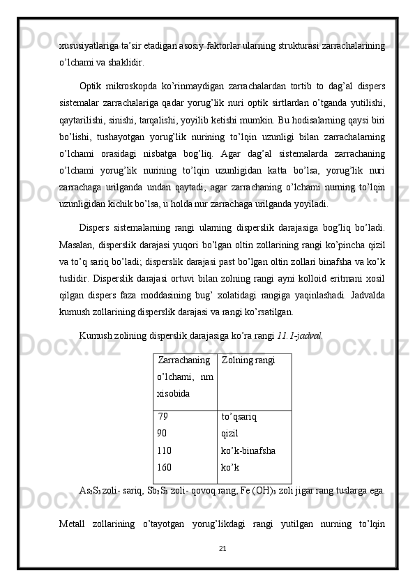 xususiyatlariga ta’sir etadigan asosiy faktorlar ularning strukturasi zarrachalarining
o’lchami va shaklidir. 
Optik   mikroskopda   ko’rinmaydigan   zarrachalardan   tortib   to   dag’al   dispers
sistemalar   zarrachalariga   qadar   yorug’lik   nuri   optik   sirtlardan   o’tganda   yutilishi,
qaytarilishi, sinishi, tarqalishi, yoyilib ketishi mumkin. Bu hodisalarning qaysi biri
bo’lishi,   tushayotgan   yorug’lik   nurining   to’lqin   uzunligi   bilan   zarrachalarning
o’lchami   orasidagi   nisbatga   bog’liq.   Agar   dag’al   sistemalarda   zarrachaning
o’lchami   yorug’lik   nurining   to’lqin   uzunligidan   katta   bo’lsa,   yorug’lik   nuri
zarrachaga   urilganda   undan   qaytadi,   agar   zarrachaning   o’lchami   nurning   to’lqin
uzunligidan kichik bo’lsa, u holda nur zarrachaga urilganda yoyiladi. 
Dispers   sistemalarning   rangi   ularning   disperslik   darajasiga   bog’liq   bo’ladi.
Masalan,  disperslik darajasi  yuqori  bo’lgan oltin zollarining rangi ko’pincha qizil
va to’q sariq bo’ladi; disperslik darajasi past bo’lgan oltin zollari binafsha va ko’k
tuslidir.   Disperslik   darajasi   ortuvi   bilan   zolning   rangi   ayni   kolloid   eritmani   xosil
qilgan   dispers   faza   moddasining   bug’   xolatidagi   rangiga   yaqinlashadi.   Jadvalda
kumush zollarining disperslik darajasi va rangi ko’rsatilgan. 
Kumush zolining disperslik darajasiga ko’ra rangi  11.1-jadval.
Zarrachaning
o’lchami,   nm
xisobida  Zolning rangi 
79  
90  
110  
160  to’qsariq  
qizil  
ko’k-binafsha  
ko’k 
As
2 S
3  zoli- sariq, Sb
2 S
3  zoli- qovoq rang, Fe (OH)
3  zoli jigar rang tuslarga ega.
Metall   zollarining   o’tayotgan   yorug’likdagi   rangi   yutilgan   nurning   to’lqin
21 