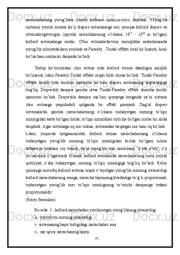 zarrachalarning   yorug’likni   yoyish   hodisasi   opalessensiya   deyiladi.   YOrug’lik
nurlarini yoyish xossasi  ko’p dispers  sistemalarga  xos, ayniqsa kolloid dispers va
ultramikrogeterogen   (qaysiki   zarrachalarning   o’lchami   10 -7
  -   10 -9
  m   bo’lgan)
kolloid   sistemalarga   xosdir.   CHin   eritmalarda-toza   suyuqliklar   aralashmasida
yorug’lik nihoyatda kam yoyiladi va Faradey - Tindal effekti hosil bo’lmaydi, hosil
bo’lsa ham sezilarsiz darajada bo’ladi. 
Tashqi   ko’rinishidan   chin   eritma   yoki   kolloid   eritma   ekanligini   aniqlab
bo’lmaydi, lekin Faradey-Tindal effekti orqali bilib olinsa bo’ladi. Tindal-Faradey
effekti   kuchli   yoki   kuchsiz   namoyon   bo’lishi   dispers   sistemaning   dispersligiga
bog’liq.   Disperslik   darajasi   qancha   ortsa   Tindal-Faradey   effekti   shuncha   kuchli
namoyon   bo’ladi.   Disperslik   darajasi   ma’lum   qiymatga   borganda   ya’ni   sistema
chin   eritmaga   yaqinlashib   qolganda   bu   effekt   pasayadi.   Dag’al   dispers
sistemalarda,   qaysiki   zarrachalarining   o’lchami   tushayotgan   nurning   to’lqin
uzunligidan katta bo’lgan holda, to’lqin uzunliklari turlicha bo’lgan nurlar bir xilda
tarqaladi. Agar sistemaga oq nur tushsa, sistemadan tarqalgan nur ham oq bo’ladi. 
Lekin,   yuqorida   aytganimizdek,   kolloid   eritma   zarrachalarining   o’lchami
tushayotgan   yorug’lik   nurining   to’lqin   uzunligidan   kichik   bo’lgani   uchun
difraksiya   hodisasi   ruy   beradi,   ya’ni   yorug’lik   nuri   zarrachani   “o’rab   o’tib”,   o’z
yo’nalishini o’zgartiradi. Demak, kolloid eritmalarda zarrachalarning nurni yoyish
qobiliyati   o’sha   tushayotgan   nurning   to’lqin   uzunligiga   bog’liq   bo’ladi.   Reley
qonuniga muvofiq kolloid sistema orqali o’tayotgan yorug’lik nurining intensivligi
kolloid zarrachalarning soniga, zarracha hajmining kvadratiga to’g’ri proporsional,
tushayotgan   yorug’lik   nuri   to’lqin   uzunligining   to’rtinchi   darajasiga   teskari
proporsionaldir:  
(Reley formulasi) 
Bu erda: J - kolloid zarrachadan yoyilayotgan yorug’likning intensivligi. 
J
0  - yorituvchi nurning intensivligi. 
 - sistemaning hajm birligidagi zarrachalari soni. 
  - xar qaysi zarrachaning hajmi. 
23 