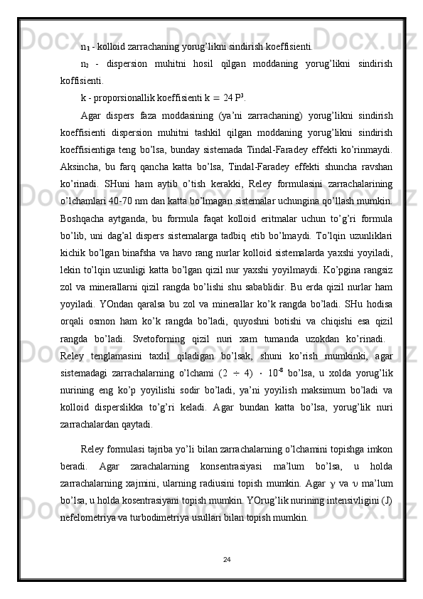 n
 1  - kolloid zarrachaning yorug’likni sindirish koeffisienti. 
n
2   -   dispersion   muhitni   hosil   qilgan   moddaning   yorug’likni   sindirish
koffisienti. 
k - proporsionallik koeffisienti k    24 P 3
. 
Agar   dispers   faza   moddasining   (ya’ni   zarrachaning)   yorug’likni   sindirish
koeffisienti   dispersion   muhitni   tashkil   qilgan   moddaning   yorug’likni   sindirish
koeffisientiga   teng   bo’lsa,   bunday   sistemada   Tindal-Faradey   effekti   ko’rinmaydi.
Aksincha,   bu   farq   qancha   katta   bo’lsa,   Tindal-Faradey   effekti   shuncha   ravshan
ko’rinadi.   SHuni   ham   aytib   o’tish   kerakki,   Reley   formulasini   zarrachalarining
o’lchamlari 40-70 nm dan katta bo’lmagan sistemalar uchungina qo’llash mumkin.
Boshqacha   aytganda,   bu   formula   faqat   kolloid   eritmalar   uchun   to’g’ri   formula
bo’lib,   uni   dag’al   dispers   sistemalarga   tadbiq   etib   bo’lmaydi.   To’lqin   uzunliklari
kichik bo’lgan binafsha va havo rang nurlar  kolloid sistemalarda yaxshi  yoyiladi,
lekin to’lqin uzunligi katta bo’lgan qizil nur yaxshi yoyilmaydi. Ko’pgina rangsiz
zol   va   minerallarni   qizil   rangda   bo’lishi   shu   sabablidir.   Bu   erda   qizil   nurlar   ham
yoyiladi.   YOndan   qaralsa   bu   zol   va   minerallar   ko’k   rangda   bo’ladi.   SHu   hodisa
orqali   osmon   ham   ko’k   rangda   bo’ladi,   quyoshni   botishi   va   chiqishi   esa   qizil
rangda   bo’ladi.   Svetoforning   qizil   nuri   xam   tumanda   uzokdan   ko’rinadi.  
Reley   tenglamasini   taxlil   qiladigan   bo’lsak,   shuni   ko’rish   mumkinki,   agar
sistemadagi   zarrachalarning   o’lchami   (2      4)      10 -8
  bo’lsa,   u   xolda   yorug’lik
nurining   eng   ko’p   yoyilishi   sodir   bo’ladi,   ya’ni   yoyilish   maksimum   bo’ladi   va
kolloid   disperslikka   to’g’ri   keladi.   Agar   bundan   katta   bo’lsa,   yorug’lik   nuri
zarrachalardan qaytadi.
Reley formulasi tajriba yo’li bilan zarrachalarning o’lchamini topishga imkon
beradi.   Agar   zarachalarning   konsentrasiyasi   ma’lum   bo’lsa,   u   holda
zarrachalarning   xajmini,   ularning   radiusini   topish   mumkin.   Agar      va      ma’lum
bo’lsa, u holda kosentrasiyani topish mumkin. YOrug’lik nurining intensivligini (J)
nefelometriya va turbodimetriya usullari bilan topish mumkin.
24 