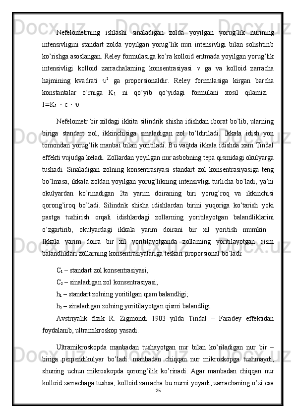 Nefelometrning   ishlashi   sinaladigan   zolda   yoyilgan   yorug’lik   nurining
intensivligini   standart   zolda   yoyilgan   yorug’lik   nuri   intensivligi   bilan   solishtirib
ko’rishga asoslangan. Reley formulasiga ko’ra kolloid eritmada yoyilgan yorug’lik
intensivligi   kolloid   zarrachalarning   konsentrasiyasi      ga   va   kolloid   zarracha
hajmining   kvadrati    2
  ga   proporsionaldir.   Reley   formulasiga   kirgan   barcha
konstantalar   o’rniga   K
1   ni   qo’yib   qo’yidagi   formulani   xosil   qilamiz.  
I  K
1     c       
Nefelometr  bir  xildagi ikkita silindrik shisha idishdan iborat  bo’lib, ularning
biriga   standart   zol,   ikkinchisiga   sinaladigan   zol   to’ldiriladi.   Ikkala   idish   yon
tomondan yorug’lik manbai bilan yoritiladi. Bu vaqtda ikkala idishda xam Tindal
effekti vujudga keladi. Zollardan yoyilgan nur asbobning tepa qismidagi okulyarga
tushadi.   Sinaladigan   zolning   konsentrasiyasi   standart   zol   konsentrasiyasiga   teng
bo’lmasa, ikkala zoldan yoyilgan yorug’likning intensivligi  turlicha bo’ladi, ya’ni
okulyardan   ko’rinadigan   2ta   yarim   doiraning   biri   yorug’roq   va   ikkinchisi
qorong’iroq   bo’ladi.   Silindrik   shisha   idishlardan   birini   yuqoriga   ko’tarish   yoki
pastga   tushirish   orqali   idishlardagi   zollarning   yoritilayotgan   balandliklarini
o’zgartirib,   okulyardagi   ikkala   yarim   doirani   bir   xil   yoritish   mumkin.  
Ikkala   yarim   doira   bir   xil   yoritilayotganda   zollarning   yoritilayotgan   qism
balandliklari zollarning konsentrasiyalariga teskari proporsional bo’ladi: 
C
1  – standart zol konsentrasiyasi; 
C
2  – sinaladigan zol konsentrasiyasi; 
h
1  – standart zolning yoritilgan qism balandligi; 
h
2  – sinaladigan zolning yoritilayotgan qismi balandligi. 
Avstriyalik   fizik   R.   Zigmondi   1903   yilda   Tindal   –   Faradey   effektidan
foydalanib, ultramikroskop yasadi. 
Ultramikroskopda   manbadan   tushayotgan   nur   bilan   ko’riladigan   nur   bir   –
biriga   perpendikulyar   bo’ladi:   manbadan   chiqqan   nur   mikroskopga   tushmaydi,
shuning   uchun   mikroskopda   qorong’ilik   ko’rinadi.   Agar   manbadan   chiqqan   nur
kolloid zarrachaga tushsa, kolloid zarracha bu nurni yoyadi, zarrachaning o’zi esa
25 