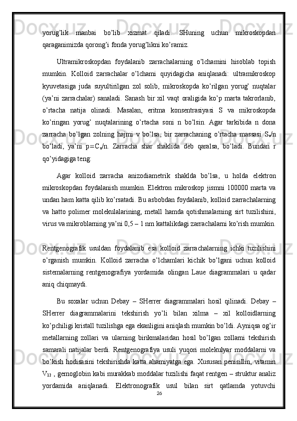 yorug’lik   manbai   bo’lib   xizmat   qiladi.   SHuning   uchun   mikroskopdan
qaraganimizda qorong’i fonda yorug’likni ko’ramiz.
Ultramikroskopdan   foydalanib   zarrachalarning   o’lchamini   hisoblab   topish
mumkin.   Kolloid   zarrachalar   o’lchami   quyidagicha   aniqlanadi:   ultramikroskop
kyuvetasiga   juda   suyultirilgan   zol   solib,   mikroskopda   ko’rilgan   yorug’   nuqtalar
(ya’ni   zarrachalar)   sanaladi.   Sanash   bir   xil   vaqt   oraligida   ko’p   marta   takrorlanib,
o’rtacha   natija   olinadi.   Masalan,   eritma   konsentrasiyasi   S   va   mikroskopda
ko’ringan   yorug’   nuqtalarining   o’rtacha   soni   n   bo’lsin.   Agar   tarkibida   n   dona
zarracha   bo’lgan   zolning   hajmi   v   bo’lsa,   bir   zarrachaning   o’rtacha   massasi   S
v  n
bo’ladi,   ya’ni   p  C
v  n.   Zarracha   shar   shaklida   deb   qaralsa,   bo’ladi.   Bundan   r
qo’yidagiga teng: 
Agar   kolloid   zarracha   anizodiametrik   shaklda   bo’lsa,   u   holda   elektron
mikroskopdan   foydalanish   mumkin.   Elektron   mikroskop   jismni   100000   marta   va
undan ham katta qilib ko’rsatadi. Bu asbobdan foydalanib, kolloid zarrachalarning
va   hatto   polimer   molekulalarining,   metall   hamda   qotishmalarning   sirt   tuzilishini,
virus va mikroblarning ya’ni 0,5 – 1 nm kattalikdagi zarrachalarni ko’rish mumkin.
Rentgenografik   usuldan   foydalanib   esa   kolloid   zarrachalarning   ichki   tuzilishini
o’rganish   mumkin.   Kolloid   zarracha   o’lchamlari   kichik   bo’lgani   uchun   kolloid
sistemalarning   rentgenografiya   yordamida   olingan   Laue   diagrammalari   u   qadar
aniq chiqmaydi.
Bu   soxalar   uchun   Debay   –   SHerrer   diagrammalari   hosil   qilinadi.   Debay   –
SHerrer   diagrammalarini   tekshirish   yo’li   bilan   xilma   –   xil   kolloidlarning
ko’pchiligi kristall tuzilishga ega ekanligini aniqlash mumkin bo’ldi. Ayniqsa og’ir
metallarning   zollari   va   ularning   birikmalaridan   hosil   bo’lgan   zollarni   tekshirish
samarali   natijalar   berdi.   Rentgenografiya   usuli   yuqori   molekulyar   moddalarni   va
bo’kish   hodisasini   tekshirishda  katta   ahamiyatga  ega.  Xususan   penisillin,  vitamin
V
12  , gemoglobin kabi murakkab moddalar tuzilishi faqat rentgen – struktur analiz
yordamida   aniqlanadi.   Elektronografik   usul   bilan   sirt   qatlamda   yotuvchi
26 