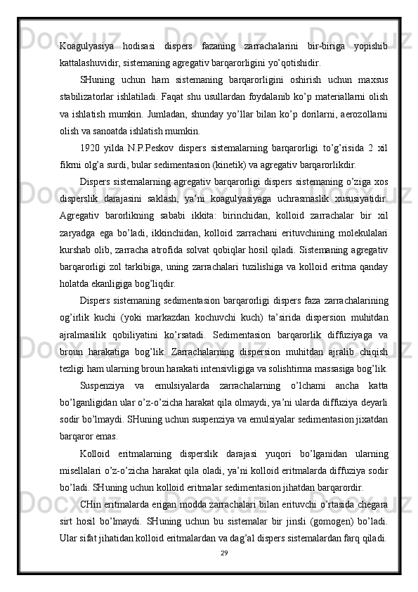 Koagulyasiya   hodisasi   dispers   fazaning   zarrachalarini   bir-biriga   yopishib
kattalashuvidir, sistemaning agregativ barqarorligini yo’qotishidir. 
SHuning   uchun   ham   sistemaning   barqarorligini   oshirish   uchun   maxsus
stabilizatorlar ishlatiladi. Faqat  shu usullardan foydalanib ko’p materiallarni olish
va ishlatish  mumkin. Jumladan, shunday  yo’llar  bilan ko’p dorilarni, aerozollarni
olish va sanoatda ishlatish mumkin. 
1920   yilda   N.P.Peskov   dispers   sistemalarning   barqarorligi   to’g’risida   2   xil
fikrni olg’a surdi, bular sedimentasion (kinetik) va agregativ barqarorlikdir. 
Dispers   sistemalarning   agregativ   barqarorligi   dispers   sistemaning   o’ziga   xos
disperslik   darajasini   saklash,   ya’ni   koagulyasiyaga   uchrasmaslik   xususiyatidir.
Agregativ   barorlikning   sababi   ikkita:   birinchidan,   kolloid   zarrachalar   bir   xil
zaryadga   ega   bo’ladi,   ikkinchidan,   kolloid   zarrachani   erituvchining   molekulalari
kurshab  olib, zarracha atrofida solvat  qobiqlar  hosil  qiladi. Sistemaning agregativ
barqarorligi   zol   tarkibiga,   uning   zarrachalari   tuzilishiga   va   kolloid   eritma   qanday
holatda ekanligiga bog’liqdir. 
Dispers  sistemaning   sedimentasion  barqarorligi   dispers   faza  zarrachalarining
og’irlik   kuchi   (yoki   markazdan   kochuvchi   kuch)   ta’sirida   dispersion   muhitdan
ajralmasilik   qobiliyatini   ko’rsatadi.   Sedimentasion   barqarorlik   diffuziyaga   va
broun   harakatiga   bog’lik.   Zarrachalarning   dispersion   muhitdan   ajralib   chiqish
tezligi ham ularning broun harakati intensivligiga va solishtirma massasiga bog’lik.
Suspenziya   va   emulsiyalarda   zarrachalarning   o’lchami   ancha   katta
bo’lganligidan ular o’z-o’zicha harakat qila olmaydi, ya’ni ularda diffuziya deyarli
sodir bo’lmaydi. SHuning uchun suspenziya va emulsiyalar sedimentasion jixatdan
barqaror emas. 
Kolloid   eritmalarning   disperslik   darajasi   yuqori   bo’lganidan   ularning
misellalari o’z-o’zicha harakat qila oladi, ya’ni kolloid eritmalarda diffuziya sodir
bo’ladi. SHuning uchun kolloid eritmalar sedimentasion jihatdan barqarordir. 
CHin eritmalarda erigan modda zarrachalari bilan erituvchi o’rtasida chegara
sirt   hosil   bo’lmaydi.   SHuning   uchun   bu   sistemalar   bir   jinsli   (gomogen)   bo’ladi.
Ular sifat jihatidan kolloid eritmalardan va dag’al dispers sistemalardan farq qiladi.
29 