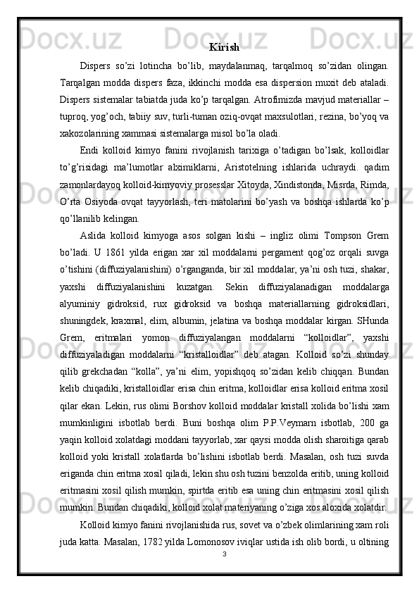 Kirish
Dispers   so’zi   lotincha   bo’lib,   maydalanmaq,   tarqalmoq   so’zidan   olingan.
Tarqalgan   modda   dispers   faza,   ikkinchi   modda   esa   dispersion   muxit   deb   ataladi.
Dispers sistemalar tabiatda juda ko’p tarqalgan. Atrofimizda mavjud materiallar –
tuproq, yog’och, tabiiy suv, turli-tuman oziq-ovqat maxsulotlari, rezina, bo’yoq va
xakozolarining xammasi sistemalarga misol bo’la oladi. 
Endi   kolloid   kimyo   fanini   rivojlanish   tarixiga   o’tadigan   bo’lsak,   kolloidlar
to’g’risidagi   ma’lumotlar   alximiklarni,   Aristotelning   ishlarida   uchraydi.   qadim
zamonlardayoq kolloid-kimyoviy prosesslar Xitoyda, Xindistonda, Misrda, Rimda,
O’rta   Osiyoda   ovqat   tayyorlash,   teri   matolarini   bo’yash   va   boshqa   ishlarda   ko’p
qo’llanilib kelingan. 
Aslida   kolloid   kimyoga   asos   solgan   kishi   –   ingliz   olimi   Tompson   Grem
bo’ladi.   U   1861   yilda   erigan   xar   xil   moddalarni   pergament   qog’oz   orqali   suvga
o’tishini (diffuziyalanishini) o’rganganda, bir xil moddalar, ya’ni osh tuzi, shakar,
yaxshi   diffuziyalanishini   kuzatgan.   Sekin   diffuziyalanadigan   moddalarga
alyuminiy   gidroksid,   rux   gidroksid   va   boshqa   materiallarning   gidroksidlari,
shuningdek, kraxmal, elim, albumin, jelatina va boshqa moddalar kirgan. SHunda
Grem,   eritmalari   yomon   diffuziyalangan   moddalarni   “kolloidlar”,   yaxshi
diffuziyaladigan   moddalarni   “kristalloidlar”   deb   atagan.   Kolloid   so’zi   shunday
qilib   grekchadan   “kolla”,   ya’ni   elim,   yopishqoq   so’zidan   kelib   chiqqan.   Bundan
kelib chiqadiki, kristalloidlar erisa chin eritma, kolloidlar erisa kolloid eritma xosil
qilar ekan. Lekin, rus olimi Borshov kolloid moddalar kristall xolida bo’lishi xam
mumkinligini   isbotlab   berdi.   Buni   boshqa   olim   P.P.Veymarn   isbotlab,   200   ga
yaqin kolloid xolatdagi moddani tayyorlab, xar qaysi modda olish sharoitiga qarab
kolloid   yoki   kristall   xolatlarda   bo’lishini   isbotlab   berdi.   Masalan,   osh   tuzi   suvda
eriganda chin eritma xosil qiladi, lekin shu osh tuzini benzolda eritib, uning kolloid
eritmasini xosil qilish mumkin, spirtda eritib esa uning chin eritmasini xosil qilish
mumkin. Bundan chiqadiki, kolloid xolat materiyaning o’ziga xos aloxida xolatdir.
Kolloid kimyo fanini rivojlanishida rus, sovet va o’zbek olimlarining xam roli
juda katta. Masalan, 1782 yilda Lomonosov iviqlar ustida ish olib bordi, u oltining
3 