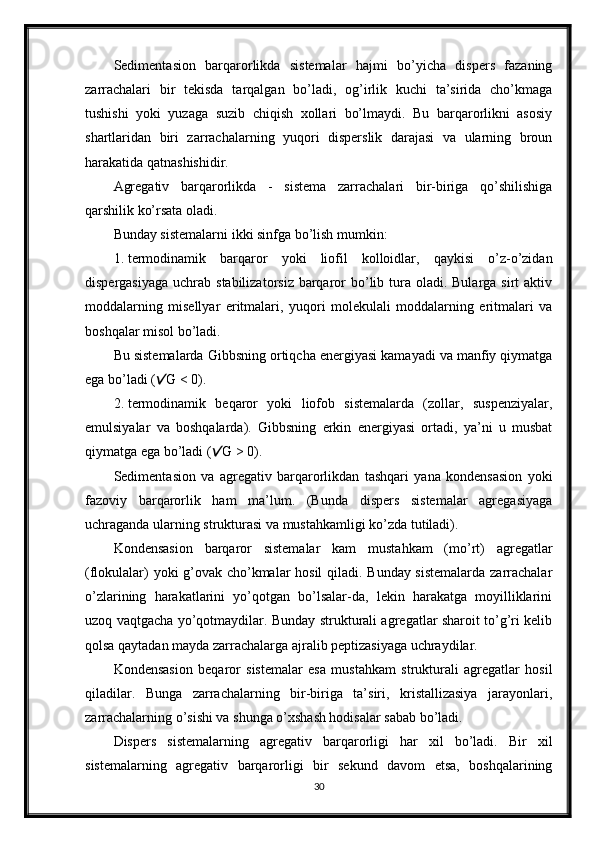 Sedimentasion   barqarorlikda   sistemalar   hajmi   bo’yicha   dispers   fazaning
zarrachalari   bir   tekisda   tarqalgan   bo’ladi,   og’irlik   kuchi   ta’sirida   cho’kmaga
tushishi   yoki   yuzaga   suzib   chiqish   xollari   bo’lmaydi.   Bu   barqarorlikni   asosiy
shartlaridan   biri   zarrachalarning   yuqori   disperslik   darajasi   va   ularning   broun
harakatida qatnashishidir. 
Agregativ   barqarorlikda   -   sistema   zarrachalari   bir-biriga   qo’shilishiga
qarshilik ko’rsata oladi. 
Bunday sistemalarni ikki sinfga bo’lish mumkin: 
1. termodinamik   barqaror   yoki   liofil   kolloidlar,   qaykisi   o’z-o’zidan
dispergasiyaga  uchrab stabilizatorsiz  barqaror  bo’lib tura oladi. Bularga sirt  aktiv
moddalarning   misellyar   eritmalari,   yuqori   molekulali   moddalarning   eritmalari   va
boshqalar misol bo’ladi. 
Bu sistemalarda Gibbsning ortiqcha energiyasi kamayadi va manfiy qiymatga
ega bo’ladi ( G < 0). 
2. termodinamik   beqaror   yoki   liofob   sistemalarda   (zollar,   suspenziyalar,
emulsiyalar   va   boshqalarda).   Gibbsning   erkin   energiyasi   ortadi,   ya’ni   u   musbat
qiymatga ega bo’ladi ( G > 0). 	

Sedimentasion   va   agregativ   barqarorlikdan   tashqari   yana   kondensasion   yoki
fazoviy   barqarorlik   ham   ma’lum.   (Bunda   dispers   sistemalar   agregasiyaga
uchraganda ularning strukturasi va mustahkamligi ko’zda tutiladi). 
Kondensasion   barqaror   sistemalar   kam   mustahkam   (mo’rt)   agregatlar
(flokulalar) yoki g’ovak cho’kmalar hosil  qiladi. Bunday sistemalarda zarrachalar
o’zlarining   harakatlarini   yo’qotgan   bo’lsalar-da,   lekin   harakatga   moyilliklarini
uzoq vaqtgacha yo’qotmaydilar. Bunday strukturali agregatlar sharoit to’g’ri kelib
qolsa qaytadan mayda zarrachalarga ajralib peptizasiyaga uchraydilar. 
Kondensasion   beqaror   sistemalar   esa   mustahkam   strukturali   agregatlar   hosil
qiladilar.   Bunga   zarrachalarning   bir-biriga   ta’siri,   kristallizasiya   jarayonlari,
zarrachalarning o’sishi va shunga o’xshash hodisalar sabab bo’ladi. 
Dispers   sistemalarning   agregativ   barqarorligi   har   xil   bo’ladi.   Bir   xil
sistemalarning   agregativ   barqarorligi   bir   sekund   davom   etsa,   boshqalarining
30 