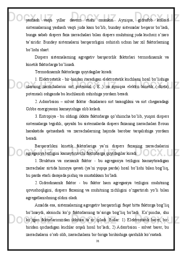 yashash   vaqti   yillar   davom   etishi   mumkin.   Ayniqsa,   gidrofob   kolloid
sistemalarning  yashash   vaqti  juda  kam  bo’lib, bunday  sistemalar  beqaror  bo’ladi,
bunga sabab dispers faza zarrachalari bilan dispers muhitning juda kuchsiz o’zaro
ta’siridir.   Bunday   sistemalarni   barqarorligini   oshirish   uchun   har   xil   faktorlarning
bo’lishi shart. 
Dispers   sistemalarning   agregativ   barqarorlik   faktorlari   termodinamik   va
kinetik faktorlarga bo’linadi. 
Termodinamik faktorlarga quyidagilar kiradi: 
1. Elektrostatik - bir-biridan itaradigan elektrostatik kuchlarni hosil bo’lishiga
ularning   zarrachalarini   sirt   potensial   (   E   )   va   ayniqsa   elektro   kinetik   (-dzeta)
potensiali oshganda bu kuchlanish oshishiga yordam beradi. 
2. Adsorbsion   –   solvat   faktor   -fazalararo   sirt   taranglikni   va   sirt   chegaradagi
Gibbs energiyasini kamayishiga olib keladi. 
3. Entropiya - bu oldingi ikkita faktorlarga qo’shimcha bo’lib, yuqori dispers
sistemalarga  tegishli,  qaysiki  bu  sistemalarda  dispers  fazaning  zarrachalari   Broun
harakatida   qatnashadi   va   zarrachalarning   hajmda   barobar   tarqalishiga   yordam
beradi. 
Barqarorlikni   kinetik   faktorlariga   ya’ni   dispers   fazaning   zarrachalarini
agregasiya tezligini kamaytiruvchi faktorlarga quyidagilar kiradi: 
1. Struktura   va   mexanik   faktor   -   bu   agregasiya   tezligini   kamaytiradigan
zarrachalar  sirtida himoya qavati  (ya’ni  yupqa parda)  hosil  bo’lishi  bilan bog’liq,
bu parda etarli darajada pishiq va mustahkam bo’ladi. 
2. Gidrodinamik   faktor   -   bu   faktor   ham   agregasiya   tezligini   muhitning
qovushoqligini,   dispers   fazaning   va   muhitning   zichligini   o’zgartirish   yo’li   bilan
agregatlanishning oldini oladi.
Amalda esa, sistemalarning agregativ barqarorligi faqat bitta faktorga bog’liq
bo’lmaydi,   aksinchi   ko’p   faktorlarning   ta’siriga   bog’liq   bo’ladi.   Ko’pincha,   shu
ko’rgan   faktorlarimizdan   ikkitasi   ta’sir   qiladi.   Bular:   1)   Elektrostatik   barer,   bir-
biridan   qochadigan   kuchlar   orqali   hosil   bo’ladi;   2)   Adsorbsion   -   solvat   barer,   bu
zarrachalarni o’rab olib, zarrachalarni bir-biriga birikishiga qarshilik ko’rsatadi.
31