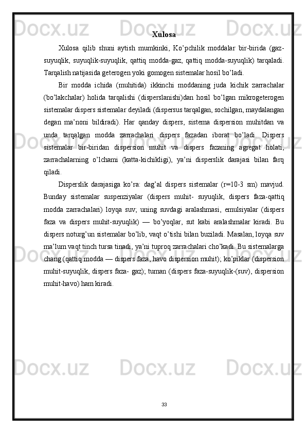 Xulosa
Xulosa   qilib   shuni   aytish   mumkinki,   Ko’pchilik   moddalar   bir-birida   (gaz-
suyuqlik,   suyuqlik-suyuqlik,   qattiq   modda-gaz,   qattiq   modda-suyuqlik)   tarqaladi.
Tarqalish natijasida geterogen yoki gomogen sistemalar hosil bo’ladi.
Bir   modda   ichida   (muhitida)   ikkinchi   moddaning   juda   kichik   zarrachalar
(bo’lakchalar)   holida   tarqalishi   (disperslanishi)dan   hosil   bo’lgan   mikrogeterogen
sistemalar dispers sistemalar deyiladi (dispersus tarqalgan, sochilgan, maydalangan
degan   ma’noni   bildiradi).   Har   qanday   dispers,   sistema   dispersion   muhitdan   va
unda   tarqalgan   modda   zarrachalari   dispers   fazadan   iborat   bo’ladi.   Dispers
sistemalar   bir-biridan   dispersion   muhit   va   dispers   fazaning   agregat   holati,
zarrachalarning   o’lchami   (katta-kichikligi),   ya’ni   disperslik   darajasi   bilan   farq
qiladi.
Disperslik   darajasiga   ko’ra:   dag’al   dispers   sistemalar   (r=10-3   sm)   mavjud.
Bunday   sistemalar   suspenziyalar   (dispers   muhit-   suyuqlik,   dispers   faza-qattiq
modda   zarrachalari)   loyqa   suv;   uning   suvdagi   aralashmasi,   emulsiyalar   (dispers
faza   va   dispers   muhit-suyuqlik)   —   bo’yoqlar,   sut   kabi   aralashmalar   kiradi.   Bu
dispers noturg’un sistemalar bo’lib, vaqt o’tishi bilan buziladi. Masalan, loyqa suv
ma’lum vaqt tinch tursa tinadi, ya’ni tuproq zarrachalari cho’kadi. Bu sistemalarga
chang (qattiq modda — dispers faza, havo dispersion muhit); ko’piklar (dispersion
muhit-suyuqlik, dispers faza- gaz); tuman (dispers faza-suyuqlik-(suv), dispersion
muhit-havo) ham kiradi.
33 