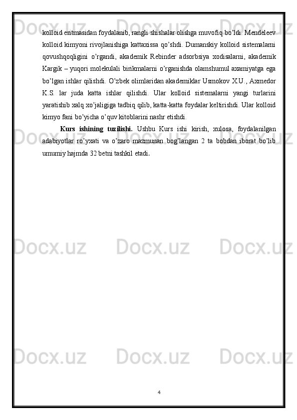 kolloid eritmasidan foydalanib, rangli shishalar olishga muvofiq bo’ldi. Mendeleev
kolloid kimyoni rivojlanishiga kattaxissa qo’shdi. Dumanskiy kolloid sistemalarni
qovushqoqligini   o’rgandi,   akademik   Rebinder   adsorbsiya   xodisalarni,   akademik
Kargik – yuqori molekulali birikmalarni o’rganishda olamshumul axamiyatga ega
bo’lgan ishlar qilishdi. O’zbek olimlaridan akademiklar Usmokov X.U., Axmedor
K.S.   lar   juda   katta   ishlar   qilishdi.   Ular   kolloid   sistemalarni   yangi   turlarini
yaratishib xalq xo’jaligiga tadbiq qilib, katta-katta foydalar keltirishdi. Ular kolloid
kimyo fani bo’yicha o’quv kitoblarini nashr etishdi.
Kurs   ishining   tuzilishi.   Ushbu   Kurs   ishi   kirish,   xulosa,   foydalanilgan
adabiyotlar   ro’yxati   va   o’zaro   mazmunan   bog’langan   2   ta   bobdan   iborat   bo’lib
umumiy hajmda 32 betni tashkil etadi . 
4 