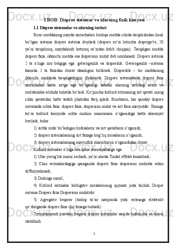 I BOB: Dispres sistemar va ularning fizik kimyosi
1.1 Dispres sistemalar va ularning turlari
Biror moddaning mayda zarrachalari boshqa modda ichida tarqalishidan hosil
bo‘lgan   sistema   dispers   sistema   deyiladi   (dispers   so‘zi   lotincha   disperge're,   20
ya‘ni   tarqalmoq,   maydalanib   ketmoq   so‘zidan   kelib   chiqqan).   Tarqalgan   modda
dispers faza, ikkinchi modda esa dispersion muhit deb nomlanadi: Dispers sistema
2   ta   o’ziga   xos   belgiga   ega:   geterogenlik   va   disperslik.   Geterogenlik   –sistema
kamida   2   ta   fazadan   iborat   ekanligini   bildiradi.   Disperslik   –   bir   moddaning
ikkinchi   moddada   tarqalganligini   ifodalaydi.   Dispers   sistemalarda   dispers   faza
zarrachalari   katta   sirtga   ega   bo‘lganligi   sababli   ularning   sirtidagi   atom   va
molekulalar alohida holatda bo‘ladi. Ko‘pincha kolloid eritmaning sirt qavati uning
ichki   qavatidan   hatto   tarkib   jihatidan   farq   qiladi.   Binobarin,   har   qanday   dispers
sistemada uchta faza: dispers faza, dispersion muhit va sirt faza mavjuddir. Shunga
ko‘ra   kolloid   kimyoda   uchta   muhim   muammoni   o‘rganishga   katta   ahamiyat
beriladi, bular:
1) sirtda sodir bo’ladigan hodisalarni va sirt qavatlarni o’rganish;
2) dispers sistemalarning sirt fazaga bog’liq xossalarini o’rganish;
3) dispers sistemalarning mavjudlik sharoitlarini o’rganishdan iborat.
Kolloid eritmalar o’ziga xos qator xususiyatlarga ega:
1) Ular yorug‘lik nurini sochadi, ya‘ni ularda Tindal effekti kuzatiladi;
2)   Chin   eritmalardagiga   qaraganda   dispers   faza   dispersion   muhitda   sekin
diffuziyalanadi;
3) Dializga moyil;
4)   Kolloid   eritmalar   kolligativ   xossalarining   qiymati   juda   kichik;   Disper
sistema Dispers faza Dispersion muhit idir.
5)   Agregativ   beqaror   (tashqi   ta‘sir   natijasida   yoki   eritmaga   elektrolit
qo‘shilganda dispers faza cho‘kmaga tushadi).
Termodinamik jixatdan beqaror dispers sistemalar xaqida tushuncha va ularni
stabillash
5 