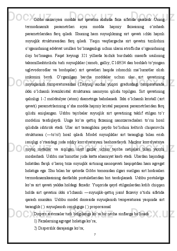 Gibbs   nazariyasi   modda   sirt   qavatini   alohida   faza   sifatida   qaraladi.   Uning
termodinamik   parametrlari   ayni   modda   hajmiy   fazasining   o‘xshash
parametrlaridan   farq   qiladi.   Shuning   ham   suyuqlikning   sirt   qavati   ichki   hajmli
suyuqlik   strukturasidan   farq   qiladi.   Yaqin   vaqtlargacha   sirt   qavatni   tuzilishini
o‘rganishning adekvat usullari bo‘lmaganligi uchun ularni atroflicha o‘rganishning
iloji   bo‘lmagan.   Faqat   keyingi   321   yillarda   kichik   burchakli   masofa   usulining
takomillashtirilishi turli suyuqliklar (simob, galliy, C16H34 dan boshlab to‘yingan
uglevodorodlar   va   boshqalar)   sirt   qavatlari   haqida   ishonchli   ma‘lumotlar   olish
imkonini   berdi.   O‘rganilgan   barcha   moddalar   uchun   ular   sirt   qavatining
suyuqlanish   temperaturasidan   (Tsuyuq)   ancha   yuqori   gradusdagi   temperaturada
ikki   o‘lchamli   kvazikristal   strukturani   namoyon   qilishi   topilgan.   Sirt   qavatining
qalinligi 1-2 molekulyar (atom) diametriga baholanadi. Ikki o‘lchamli kristall (sirt
qavati) parametrlarining o‘sha modda hajmiy kristal panjarasi parametrlaridan farq
qilishi   aniqlangan.   Ushbu   tajribalar   suyuqlik   sirt   qavatining   taklif   etilgan   to‘r
modelini   tasdiqlaydi.   Unga   ko‘ra   qattiq   fazaning   nanozarrachalari   to‘rni   hosil
qilishda   ishtirok   etadi.   Ular   sirt   taranglikni   paydo   bo‘lishini   keltirib   chiqaruvchi
strukturani   (―to‘ri )   hosil   qiladi.   Model   suyuqliklar   sirt   tarangligi   bilan   erish‖
issiqligi o‘rtasidagi juda oddiy korrelyatsiyani bashoratlaydi. Mazkur korrelyatsiya
suyuq   metallar   va   siqilgan   inert   gazlar   uchun   tajriba   natijalari   bilan   yaxshi
moslashadi. Ushbu ma‘lumotlar juda katta ahamiyat kasb etadi. Ulardan hajmdagi
holatdan farqli o‘laroq toza suyuqlik sirtining nanoqavati haqiqatdan ham agregat
holatiga ega. Shu bilan bir qatorda Gibbs tomonidan ilgari surilgan sirt hodisalari
termodinamikasining   dastlabki   postulatlaridan   biri   tasdiqlanadi.   Ushbu   postulatga
ko‘ra sirt qavati yakka holdagi fazadir. Yuqorida qayd etilganlardan kelib chiqqan
holda   sirt   qavatini   ikki   o‘lchamli   ―suyuqlik-qattiq   jism   fazaviy   o‘tishi   sifatida	
‖
qarash   mumkin.   Ushbu   model   doirasida   suyuqlanish   temperaturasi   yaqinida   sirt
taranglik ( ) suyuqlanish issiqligiga ( ) proporsional
Dispers sistemalar turli belgilariga ko‘ra bir necha sinflarga bo‘linadi:
1) Fazalarning agregat holatiga ko‘ra;
2) Disperslik darajasiga ko‘ra;
7 