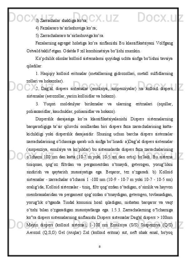 3) Zarrachalar shakliga ko‘ra;
4) Fazalararo ta‘sirlashuviga ko‘ra;
5) Zarrachalararo ta‘sirlashuviga ko‘ra.
Fazalarning   agregat   holatiga   ko’ra   sinflanishi   Bu   klassifikatsiyani   Volfgang
Ostvald taklif etgan. Odatda 9 xil kombinatsiya bo‘lishi mumkin.
Ko‘pchilik olimlar kolloid sistemalarni quyidagi uchta sinfga bo‘lishni tavsiya
qiladilar:
1.   Haqiqiy   kolloid   eritmalar   (metallarning   gidrozollari,   metall   sulfidlarning
zollari va hokazolar).
2.   Dag‘al   dispers   sistemalar   (emulsiya,   suspenziyalar)   va   kolloid   dispers
sistemalar (aerozollar, yarim kolloidlar va hokazo).
3.   Yuqori   molekulyar   birikmalar   va   ularning   eritmalari   (oqsillar,
polisaxaridlar, kauchuklar, poliamidlar va hokazo).
Disperslik   darajasiga   ko’ra   klassifikatsiyalanishi   Dispers   sistemalarning
barqarorligiga   ta‘sir   qiluvchi   omillardan   biri   dispers   faza   zarrachalarining   katta-
kichikligi   yoki   disperslik   darajasidir.   Shuning   uchun   barcha   dispers   sistemalar
zarrachalarining o‘lchamiga qarab uch sinfga bo‘linadi: a)Dag’al dispers sistemalar
(suspenziya,   emulsiya   va   ko‘piklar)   bu   sistemalarda   dispers   faza   zarrachalarining
o‘lchami   100  nm   dan   katta  (10-7   m   yoki   10-5   sm   dan  ortiq)   bo‘ladi.   Bu   sistema
tiniqmas,   qog‘oz   filtrdan   va   pergamentdan   o‘tmaydi,   geterogen,   yorug‘likni
sindirish   va   qaytarish   xususiyatiga   ega.   Beqaror,   tez   o‘zgaradi.   b)   Kolloid
sistemalar  - zarrachalar o‘lchami 1 -100 nm (10-9 - 10-7 m yoki 10-7 - 10-5 sm)
oralig‘ida; Kolloid sistemalar - tiniq, filtr qog‘ozdan o‘tadigan, o‘simlik va hayvon
membranalaridan  va   pergament   qog‘ozdan  o‘tmaydigan,  geterogen,  tovlanadigan,
yorug‘lik   o‘tganda   Tindal   konusini   hosil   qiladigan,   nisbatan   barqaror   va   vaqt
o‘tishi   bilan   o‘zgaradigan   xususiyatlarga   ega.   1.5.3.   Zarrachalarning   o lchamiga‟
ko ra dispers sistemalarning sinflanishi Dispers sistemalar Dag'al dispers > 100nm	
‟
Mayin   dispers   (kolloid   sistema);   1-100   nm   Emulsiya   (S/S)   Suspenziya   (Q/S)
Aerozol   (Q,S,G)   Gel   (iviqlar)   Zol   (kolloid   eritma)   sut,   neft   ohak   emal,   bo'yoq
8 