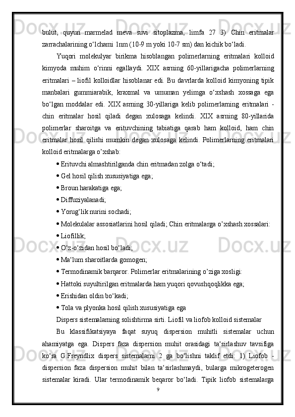 bulut,   quyun   marmelad   meva   suvi   sitoplazma,   limfa   27   3)   Chin   eritmalar
zarrachalarining o‘lchami 1nm (10-9 m yoki 10-7 sm) dan kichik bo‘ladi.
Yuqori   molekulyar   birikma   hisoblangan   polimerlarning   eritmalari   kolloid
kimyoda   muhim   o‘rinni   egallaydi.   XIX   asrning   60-yillarigacha   polimerlarning
eritmalari   –  liofil   kolloidlar   hisoblanar   edi.   Bu   davrlarda   kolloid  kimyoning   tipik
manbalari   gummiarabik,   kraxmal   va   umuman   yelimga   o‘xshash   xossaga   ega
bo‘lgan   moddalar   edi.   XIX   asrning   30-yillariga   kelib   polimerlarning   eritmalari   -
chin   eritmalar   hosil   qiladi   degan   xulosaga   kelindi.   XIX   asrning   80-yillarida
polimerlar   sharoitga   va   erituvchining   tabiatiga   qarab   ham   kolloid,   ham   chin
eritmalar   hosil   qilishi   mumkin   degan   xulosaga   kelindi.   Polimerlarning   eritmalari
kolloid eritmalarga o’xshab:
  Erituvchi almashtirilganda chin eritmadan zolga o‘tadi ;
  Gel hosil qilish xususiyatiga ega;
  Broun harakatiga ega;
  Diffuziyalanadi;
  Yorug‘lik nurini sochadi;
  Molekulalar assosiatlarini hosil qiladi; Chin eritmalarga o’xshash xossalari:
  Liofillik;
  O‘z-o‘zidan hosil bo‘ladi;
  Ma‘lum sharoitlarda gomogen;
  Termodinamik barqaror. Polimerlar eritmalarining o’ziga xosligi:
  Hattoki suyultirilgan eritmalarda ham yuqori qovushqoqlikka ega;
  Erishidan oldin bo‘kadi;
  Tola va plyonka hosil qilish xususiyatiga ega
Dispers sistemalarning solishtirma sirti. Liofil va liofob kolloid sistemalar
Bu   klassifikatsiyaya   faqat   suyuq   dispersion   muhitli   sistemalar   uchun
ahamiyatga   ega.   Dispers   faza   dispersion   muhit   orasidagi   ta‘sirlashuv   tavsifiga
ko‘ra   G.Freyndlix   dispers   sistemalarni   2   ga   bo‘lishni   taklif   etdi:   1)   Liofob   -
dispersion   faza   dispersion   muhit   bilan   ta‘sirlashmaydi,   bularga   mikrogeterogen
sistemalar   kiradi.   Ular   termodinamik   beqaror   bo‘ladi.   Tipik   liofob   sistemalarga
9 