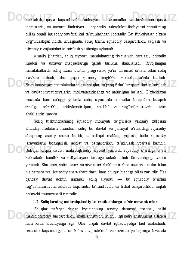 ko‘rsatish;   qayta   taqsimlovchi   funksiyasi   –   daromadlar   va   boyliklarni   qayta
taqsimlash;   va   nazorat   funksiyasi   –   iqtisodiy   subyektlar   faoliyatini   monitoring
qilish   orqali   iqtisodiy   xavfsizlikni   ta’minlashdan   iboratdir.   Bu   funksiyalar   o‘zaro
uyg‘unlashgan   holda   ishlaganda,   soliq   tizimi   iqtisodiy   barqarorlikni   saqlash   va
ijtimoiy rivojlanishni ta’minlash vositasiga aylanadi.
Amaliy   jihatdan,   soliq   siyosati   mamlakatning   rivojlanish   darajasi,   iqtisodiy
modeli   va   ustuvor   maqsadlariga   qarab   turlicha   shakllanadi.   Rivojlangan
mamlakatlarda   soliq   tizimi   odatda   progressiv,   ya’ni   daromad   ortishi   bilan   soliq
stavkasi   oshadi,   shu   orqali   ijtimoiy   tenglikka   erishish   ko‘zda   tutiladi.
Rivojlanayotgan mamlakatlarda esa soliqlar ko‘proq fiskal barqarorlikni ta’minlash
va   davlat   investitsiyalarini   moliyalashtirishga   yo‘naltirilgan   bo‘ladi.   O‘zbekiston
misolida   ham   so‘nggi   yillarda   soliq   siyosatida   islohotlar   bosqichma-bosqich
amalga   oshirilib,   oddiylashtirilgan,   shaffof   va   rag‘batlantiruvchi   tizim
shakllantirilmoqda.
Soliq   tushunchasining   iqtisodiy   mohiyati   to‘g‘risida   yakuniy   xulosani
shunday   ifodalash   mumkin:   soliq   bu   davlat   va   jamiyat   o‘rtasidagi   iqtisodiy
aloqaning   asosiy   shakli   bo‘lib,   u   nafaqat   mablag‘   yig‘ish,   balki   iqtisodiy
jarayonlarni   boshqarish,   adolat   va   barqarorlikni   ta’minlash   vositasi   hamdir.
Soliqlar   orqali   davlat   makroiqtisodiy   siyosat   yuritadi,   iqtisodiy   o‘sishga   ta’sir
ko‘rsatadi,   bandlik   va   inflyatsiyani   tartibga   soladi,   aholi   farovonligiga   zamin
yaratadi. Shu bois, soliq tizimi va siyosatini  shakllantirishda nazariy asoslar  bilan
bir qatorda real iqtisodiy shart-sharoitlarni ham chuqur hisobga olish zarurdir. Har
qanday   davlat   uchun   samarali   soliq   siyosati   —   bu   iqtisodiy   o‘sishni
rag‘batlantiruvchi,   adolatli   taqsimotni   ta’minlovchi   va   fiskal   barqarorlikni   saqlab
qoluvchi muvozanatli tizimdir.
1.2. Soliqlarning makroiqtisodiy ko‘rsatkichlarga ta’sir mexanizmlari
Soliqlar   nafaqat   davlat   byudjetining   asosiy   daromad   manbai,   balki
makroiqtisodiy   barqarorlikni   shakllantiruvchi   kuchli   iqtisodiy   instrument   sifatida
ham   katta   ahamiyatga   ega.   Ular   orqali   davlat   iqtisodiyotga   faol   aralashadi,
resurslar   taqsimotiga   ta’sir   ko‘rsatadi,   iste’mol   va   investitsiya   hajmiga   bevosita
10 