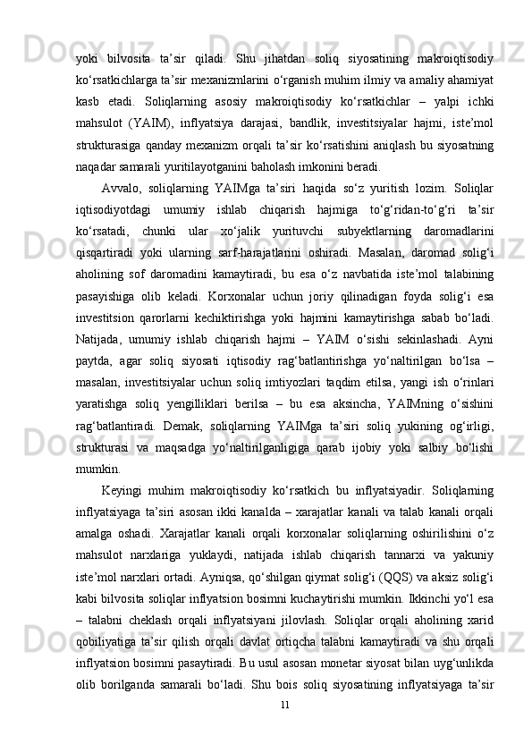 yoki   bilvosita   ta’sir   qiladi.   Shu   jihatdan   soliq   siyosatining   makroiqtisodiy
ko‘rsatkichlarga ta’sir mexanizmlarini o‘rganish muhim ilmiy va amaliy ahamiyat
kasb   etadi.   Soliqlarning   asosiy   makroiqtisodiy   ko‘rsatkichlar   –   yalpi   ichki
mahsulot   (YAIM),   inflyatsiya   darajasi,   bandlik,   investitsiyalar   hajmi,   iste’mol
strukturasiga   qanday   mexanizm   orqali   ta’sir   ko‘rsatishini   aniqlash   bu   siyosatning
naqadar samarali yuritilayotganini baholash imkonini beradi.
Avvalo,   soliqlarning   YAIMga   ta’siri   haqida   so‘z   yuritish   lozim.   Soliqlar
iqtisodiyotdagi   umumiy   ishlab   chiqarish   hajmiga   to‘g‘ridan-to‘g‘ri   ta’sir
ko‘rsatadi,   chunki   ular   xo‘jalik   yurituvchi   subyektlarning   daromadlarini
qisqartiradi   yoki   ularning   sarf-harajatlarini   oshiradi.   Masalan,   daromad   solig‘i
aholining   sof   daromadini   kamaytiradi,   bu   esa   o‘z   navbatida   iste’mol   talabining
pasayishiga   olib   keladi.   Korxonalar   uchun   joriy   qilinadigan   foyda   solig‘i   esa
investitsion   qarorlarni   kechiktirishga   yoki   hajmini   kamaytirishga   sabab   bo‘ladi.
Natijada,   umumiy   ishlab   chiqarish   hajmi   –   YAIM   o‘sishi   sekinlashadi.   Ayni
paytda,   agar   soliq   siyosati   iqtisodiy   rag‘batlantirishga   yo‘naltirilgan   bo‘lsa   –
masalan,   investitsiyalar   uchun   soliq   imtiyozlari   taqdim   etilsa,   yangi   ish   o‘rinlari
yaratishga   soliq   yengilliklari   berilsa   –   bu   esa   aksincha,   YAIMning   o‘sishini
rag‘batlantiradi.   Demak,   soliqlarning   YAIMga   ta’siri   soliq   yukining   og‘irligi,
strukturasi   va   maqsadga   yo‘naltirilganligiga   qarab   ijobiy   yoki   salbiy   bo‘lishi
mumkin.
Keyingi   muhim   makroiqtisodiy   ko‘rsatkich   bu   inflyatsiyadir.   Soliqlarning
inflyatsiyaga   ta’siri   asosan   ikki   kanalda   –   xarajatlar   kanali   va   talab   kanali   orqali
amalga   oshadi.   Xarajatlar   kanali   orqali   korxonalar   soliqlarning   oshirilishini   o‘z
mahsulot   narxlariga   yuklaydi,   natijada   ishlab   chiqarish   tannarxi   va   yakuniy
iste’mol narxlari ortadi. Ayniqsa, qo‘shilgan qiymat solig‘i (QQS) va aksiz solig‘i
kabi bilvosita soliqlar inflyatsion bosimni kuchaytirishi mumkin. Ikkinchi yo‘l esa
–   talabni   cheklash   orqali   inflyatsiyani   jilovlash.   Soliqlar   orqali   aholining   xarid
qobiliyatiga   ta’sir   qilish   orqali   davlat   ortiqcha   talabni   kamaytiradi   va   shu   orqali
inflyatsion bosimni pasaytiradi. Bu usul asosan monetar siyosat bilan uyg‘unlikda
olib   borilganda   samarali   bo‘ladi.   Shu   bois   soliq   siyosatining   inflyatsiyaga   ta’sir
11 
