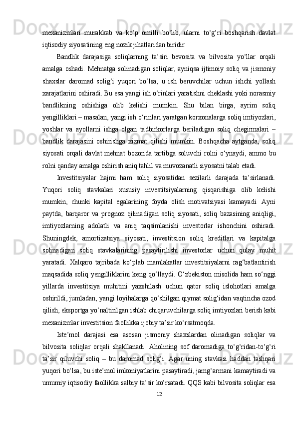 mexanizmlari   murakkab   va   ko‘p   omilli   bo‘lib,   ularni   to‘g‘ri   boshqarish   davlat
iqtisodiy siyosatining eng nozik jihatlaridan biridir.
Bandlik   darajasiga   soliqlarning   ta’siri   bevosita   va   bilvosita   yo‘llar   orqali
amalga  oshadi.  Mehnatga  solinadigan  soliqlar,  ayniqsa  ijtimoiy  soliq  va jismoniy
shaxslar   daromad   solig‘i   yuqori   bo‘lsa,   u   ish   beruvchilar   uchun   ishchi   yollash
xarajatlarini oshiradi. Bu esa yangi ish o‘rinlari yaratishni cheklashi yoki norasmiy
bandlikning   oshishiga   olib   kelishi   mumkin.   Shu   bilan   birga,   ayrim   soliq
yengilliklari – masalan, yangi ish o‘rinlari yaratgan korxonalarga soliq imtiyozlari,
yoshlar   va   ayollarni   ishga   olgan   tadbirkorlarga   beriladigan   soliq   chegirmalari   –
bandlik   darajasini   oshirishga   xizmat   qilishi   mumkin.   Boshqacha   aytganda,   soliq
siyosati  orqali  davlat  mehnat  bozorida tartibga soluvchi  rolni  o‘ynaydi, ammo bu
rolni qanday amalga oshirish aniq tahlil va muvozanatli siyosatni talab etadi.
Investitsiyalar   hajmi   ham   soliq   siyosatidan   sezilarli   darajada   ta’sirlanadi.
Yuqori   soliq   stavkalari   xususiy   investitsiyalarning   qisqarishiga   olib   kelishi
mumkin,   chunki   kapital   egalarining   foyda   olish   motivatsiyasi   kamayadi.   Ayni
paytda,   barqaror   va   prognoz   qilinadigan   soliq   siyosati,   soliq   bazasining   aniqligi,
imtiyozlarning   adolatli   va   aniq   taqsimlanishi   investorlar   ishonchini   oshiradi.
Shuningdek,   amortizatsiya   siyosati,   investitsion   soliq   kreditlari   va   kapitalga
solinadigan   soliq   stavkalarining   pasaytirilishi   investorlar   uchun   qulay   muhit
yaratadi.   Xalqaro   tajribada   ko‘plab   mamlakatlar   investitsiyalarni   rag‘batlantirish
maqsadida soliq yengilliklarini keng qo‘llaydi. O‘zbekiston misolida ham so‘nggi
yillarda   investitsiya   muhitini   yaxshilash   uchun   qator   soliq   islohotlari   amalga
oshirildi, jumladan, yangi loyihalarga qo‘shilgan qiymat solig‘idan vaqtincha ozod
qilish, eksportga yo‘naltirilgan ishlab chiqaruvchilarga soliq imtiyozlari berish kabi
mexanizmlar investitsion faollikka ijobiy ta’sir ko‘rsatmoqda.
Iste’mol   darajasi   esa   asosan   jismoniy   shaxslardan   olinadigan   soliqlar   va
bilvosita   soliqlar   orqali   shakllanadi.   Aholining   sof   daromadiga   to‘g‘ridan-to‘g‘ri
ta’sir   qiluvchi   soliq   –   bu   daromad   solig‘i.   Agar   uning   stavkasi   haddan   tashqari
yuqori bo‘lsa, bu iste’mol imkoniyatlarini pasaytiradi, jamg‘armani kamaytiradi va
umumiy iqtisodiy faollikka salbiy ta’sir ko‘rsatadi. QQS kabi bilvosita soliqlar esa
12 