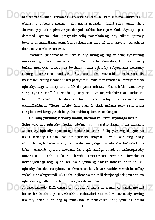 har   bir   xarid   qilish   jarayonida   narxlarni   oshiradi,   bu   ham   iste’mol   strukturasini
o‘zgartirib   yuborishi   mumkin.   Shu   nuqtai   nazardan,   davlat   soliq   yukini   aholi
farovonligiga   ta’sir   qilmaydigan   darajada   ushlab   turishga   intiladi.   Ayniqsa,   past
daromadli   qatlam   uchun   progressiv   soliq   stavkalarining   joriy   etilishi,   ijtimoiy
tovarlar va xizmatlarga solinadigan soliqlardan ozod qilish amaliyoti – bu sohaga
doir ijobiy tajribalardan biridir.
Yashirin iqtisodiyot  hajmi  ham  soliq yukining og‘irligi  va soliq  siyosatining
murakkabligi   bilan   bevosita   bog‘liq.   Yuqori   soliq   stavkalari,   ko‘p   sonli   soliq
turlari,   murakkab   hisobot   va   tekshiruv   tizimi   iqtisodiy   subyektlarni   norasmiy
sektorga   chiqishga   undaydi.   Bu   esa,   o‘z   navbatida,   makroiqtisodiy
ko‘rsatkichlarning ishonchliligini pasaytiradi, byudjet tushumlarini kamaytiradi va
iqtisodiyotdagi   umumiy   tartibsizlik   darajasini   oshiradi.   Shu   sababli,   zamonaviy
soliq   siyosati   shaffoflik,   soddalik,   barqarorlik   va   raqamlashtirishga   asoslanishi
lozim.   O‘zbekiston   tajribasida   bu   borada   soliq   ma’muriyatchiligini
optimallashtirish,   “Soliq   mobile”   kabi   raqamli   platformalarni   joriy   etish   orqali
soliq bazasini kengaytirish bo‘yicha muhim qadamlar tashlangan.  
1.3 Soliq yukining iqtisodiy faollik, iste’mol va investitsiyalarga ta’siri
Soliq   yukining   iqtisodiy   faollik,   iste’mol   va   investitsiyalarga   ta’siri   masalasi
zamonaviy   iqtisodiy   siyosatning   markazida   turadi.   Soliq   yukining   darajasi   va
uning   tarkibiy   tuzilishi   har   bir   iqtisodiy   subyekt   –   ya’ni   aholining   oddiy
iste’molchisi, tadbirkor yoki yirik investor faoliyatiga bevosita ta’sir ko‘rsatadi. Bu
ta’sir   murakkab   iqtisodiy   mexanizmlar   orqali   amalga   oshadi   va   makroiqtisodiy
muvozanat,   o‘sish   sur’atlari   hamda   resurslardan   samarali   foydalanish
imkoniyatlariga   bog‘liq   bo‘ladi.   Soliq   yukining   haddan   tashqari   og‘ir   bo‘lishi
iqtisodiy   faollikni   susaytiradi,   iste’molni   cheklaydi   va   investitsion   muhitni   salbiy
yo‘nalishda o‘zgartiradi. Aksincha, oqilona va mo‘tadil darajadagi soliq yuklari esa
iqtisodiy rag‘batlantiruvchi omilga aylanishi mumkin.
Avvalo, iqtisodiy faollikning o‘zi – bu ishlab chiqarish, xizmat ko‘rsatish, mehnat
bozori   harakatchanligi,   tadbirkorlik   tashabbuslari,   iste’mol   va   investitsiyalarning
umumiy   holati   bilan   bog‘liq   murakkab   ko‘rsatkichdir.   Soliq   yukining   ortishi
13 
