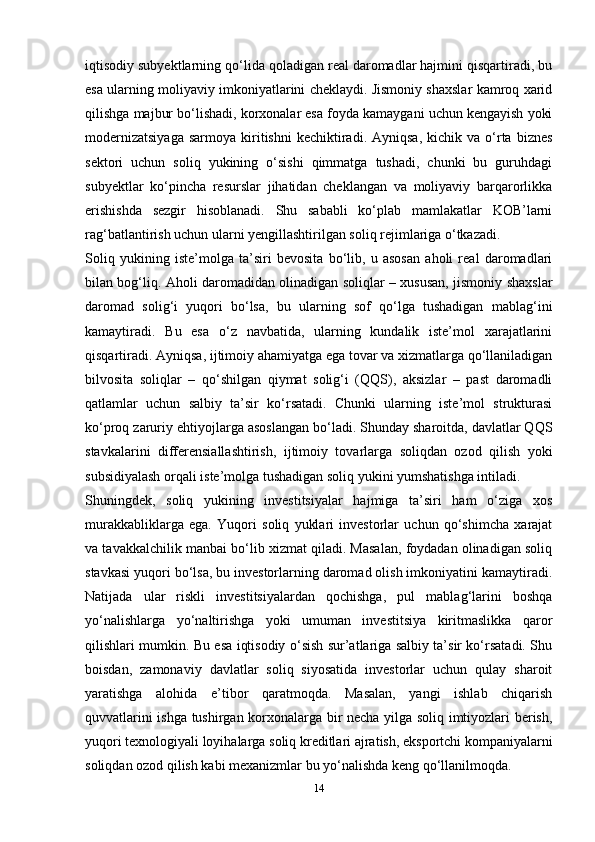 iqtisodiy subyektlarning qo‘lida qoladigan real daromadlar hajmini qisqartiradi, bu
esa ularning moliyaviy imkoniyatlarini cheklaydi. Jismoniy shaxslar kamroq xarid
qilishga majbur bo‘lishadi, korxonalar esa foyda kamaygani uchun kengayish yoki
modernizatsiyaga  sarmoya   kiritishni  kechiktiradi.  Ayniqsa,   kichik  va  o‘rta  biznes
sektori   uchun   soliq   yukining   o‘sishi   qimmatga   tushadi,   chunki   bu   guruhdagi
subyektlar   ko‘pincha   resurslar   jihatidan   cheklangan   va   moliyaviy   barqarorlikka
erishishda   sezgir   hisoblanadi.   Shu   sababli   ko‘plab   mamlakatlar   KOB’larni
rag‘batlantirish uchun ularni yengillashtirilgan soliq rejimlariga o‘tkazadi.
Soliq   yukining   iste’molga   ta’siri   bevosita   bo‘lib,   u   asosan   aholi   real   daromadlari
bilan bog‘liq. Aholi daromadidan olinadigan soliqlar – xususan, jismoniy shaxslar
daromad   solig‘i   yuqori   bo‘lsa,   bu   ularning   sof   qo‘lga   tushadigan   mablag‘ini
kamaytiradi.   Bu   esa   o‘z   navbatida,   ularning   kundalik   iste’mol   xarajatlarini
qisqartiradi. Ayniqsa, ijtimoiy ahamiyatga ega tovar va xizmatlarga qo‘llaniladigan
bilvosita   soliqlar   –   qo‘shilgan   qiymat   solig‘i   (QQS),   aksizlar   –   past   daromadli
qatlamlar   uchun   salbiy   ta’sir   ko‘rsatadi.   Chunki   ularning   iste’mol   strukturasi
ko‘proq zaruriy ehtiyojlarga asoslangan bo‘ladi. Shunday sharoitda, davlatlar QQS
stavkalarini   differensiallashtirish,   ijtimoiy   tovarlarga   soliqdan   ozod   qilish   yoki
subsidiyalash orqali iste’molga tushadigan soliq yukini yumshatishga intiladi.
Shuningdek,   soliq   yukining   investitsiyalar   hajmiga   ta’siri   ham   o‘ziga   xos
murakkabliklarga   ega.   Yuqori   soliq   yuklari   investorlar   uchun   qo‘shimcha   xarajat
va tavakkalchilik manbai bo‘lib xizmat qiladi. Masalan, foydadan olinadigan soliq
stavkasi yuqori bo‘lsa, bu investorlarning daromad olish imkoniyatini kamaytiradi.
Natijada   ular   riskli   investitsiyalardan   qochishga,   pul   mablag‘larini   boshqa
yo‘nalishlarga   yo‘naltirishga   yoki   umuman   investitsiya   kiritmaslikka   qaror
qilishlari mumkin. Bu esa iqtisodiy o‘sish sur’atlariga salbiy ta’sir ko‘rsatadi. Shu
boisdan,   zamonaviy   davlatlar   soliq   siyosatida   investorlar   uchun   qulay   sharoit
yaratishga   alohida   e’tibor   qaratmoqda.   Masalan,   yangi   ishlab   chiqarish
quvvatlarini ishga tushirgan korxonalarga bir necha yilga soliq imtiyozlari berish,
yuqori texnologiyali loyihalarga soliq kreditlari ajratish, eksportchi kompaniyalarni
soliqdan ozod qilish kabi mexanizmlar bu yo‘nalishda keng qo‘llanilmoqda.
14 
