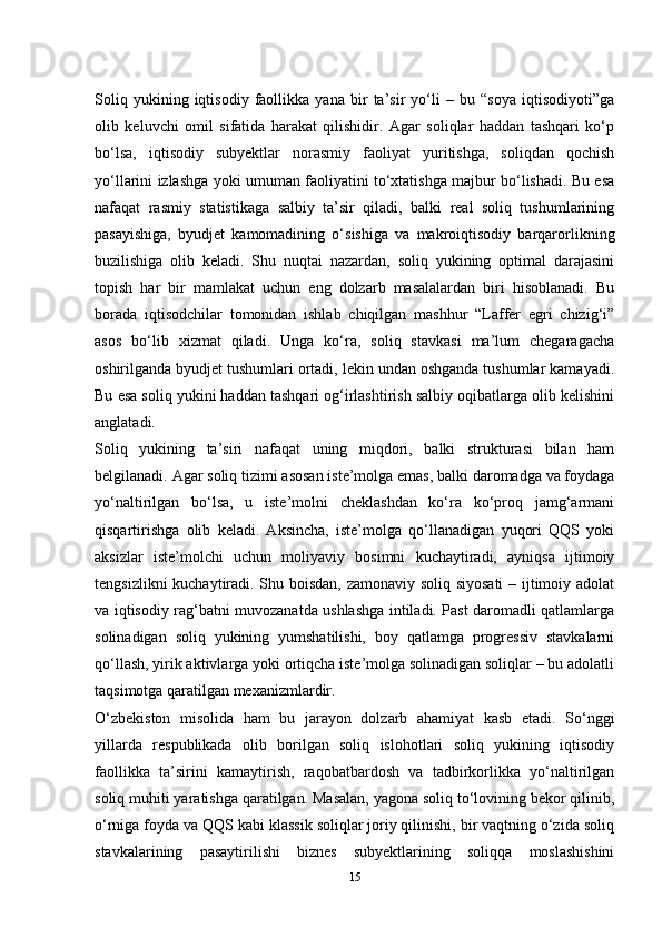 Soliq   yukining   iqtisodiy   faollikka   yana   bir   ta’sir   yo‘li   –   bu   “soya   iqtisodiyoti”ga
olib   keluvchi   omil   sifatida   harakat   qilishidir.   Agar   soliqlar   haddan   tashqari   ko‘p
bo‘lsa,   iqtisodiy   subyektlar   norasmiy   faoliyat   yuritishga,   soliqdan   qochish
yo‘llarini izlashga yoki umuman faoliyatini to‘xtatishga majbur bo‘lishadi. Bu esa
nafaqat   rasmiy   statistikaga   salbiy   ta’sir   qiladi,   balki   real   soliq   tushumlarining
pasayishiga,   byudjet   kamomadining   o‘sishiga   va   makroiqtisodiy   barqarorlikning
buzilishiga   olib   keladi.   Shu   nuqtai   nazardan,   soliq   yukining   optimal   darajasini
topish   har   bir   mamlakat   uchun   eng   dolzarb   masalalardan   biri   hisoblanadi.   Bu
borada   iqtisodchilar   tomonidan   ishlab   chiqilgan   mashhur   “Laffer   egri   chizig‘i”
asos   bo‘lib   xizmat   qiladi.   Unga   ko‘ra,   soliq   stavkasi   ma’lum   chegaragacha
oshirilganda byudjet tushumlari ortadi, lekin undan oshganda tushumlar kamayadi.
Bu esa soliq yukini haddan tashqari og‘irlashtirish salbiy oqibatlarga olib kelishini
anglatadi.
Soliq   yukining   ta’siri   nafaqat   uning   miqdori,   balki   strukturasi   bilan   ham
belgilanadi. Agar soliq tizimi asosan iste’molga emas, balki daromadga va foydaga
yo‘naltirilgan   bo‘lsa,   u   iste’molni   cheklashdan   ko‘ra   ko‘proq   jamg‘armani
qisqartirishga   olib   keladi.   Aksincha,   iste’molga   qo‘llanadigan   yuqori   QQS   yoki
aksizlar   iste’molchi   uchun   moliyaviy   bosimni   kuchaytiradi,   ayniqsa   ijtimoiy
tengsizlikni kuchaytiradi. Shu boisdan, zamonaviy soliq siyosati  – ijtimoiy adolat
va iqtisodiy rag‘batni muvozanatda ushlashga intiladi. Past daromadli qatlamlarga
solinadigan   soliq   yukining   yumshatilishi,   boy   qatlamga   progressiv   stavkalarni
qo‘llash, yirik aktivlarga yoki ortiqcha iste’molga solinadigan soliqlar – bu adolatli
taqsimotga qaratilgan mexanizmlardir.
O‘zbekiston   misolida   ham   bu   jarayon   dolzarb   ahamiyat   kasb   etadi.   So‘nggi
yillarda   respublikada   olib   borilgan   soliq   islohotlari   soliq   yukining   iqtisodiy
faollikka   ta’sirini   kamaytirish,   raqobatbardosh   va   tadbirkorlikka   yo‘naltirilgan
soliq muhiti yaratishga qaratilgan. Masalan, yagona soliq to‘lovining bekor qilinib,
o‘rniga foyda va QQS kabi klassik soliqlar joriy qilinishi, bir vaqtning o‘zida soliq
stavkalarining   pasaytirilishi   biznes   subyektlarining   soliqqa   moslashishini
15 