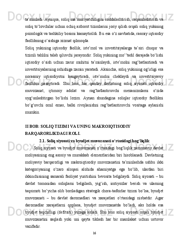 ta’minladi.   Ayniqsa,   soliq   ma’muriyatchiligini   soddalashtirish,   raqamlashtirish   va
soliq to‘lovchilar uchun ochiq axborot tizimlarini joriy qilish orqali soliq yukining
psixologik va tashkiliy bosimi kamaytirildi. Bu esa o‘z navbatida, rasmiy iqtisodiy
faollikning o‘sishiga xizmat qilmoqda.
Soliq   yukining   iqtisodiy   faollik,   iste’mol   va   investitsiyalarga   ta’siri   chuqur   va
tizimli tahlilni talab qiluvchi jarayondir. Soliq yukining mo‘’tadil darajada bo‘lishi
iqtisodiy   o‘sish   uchun   zarur   muhitni   ta’minlaydi,   iste’molni   rag‘batlantiradi   va
investitsiyalarning oshishiga zamin yaratadi. Aksincha, soliq yukining og‘irligi esa
norasmiy   iqtisodiyotni   kengaytiradi,   iste’molni   cheklaydi   va   investitsiyaviy
faollikni   pasaytiradi.   Shu   bois,   har   qanday   davlatning   soliq   siyosati   iqtisodiy
muvozanat,   ijtimoiy   adolat   va   rag‘batlantiruvchi   mexanizmlarni   o‘zida
uyg‘unlashtirgan   bo‘lishi   lozim.   Aynan   shundagina   soliqlar   iqtisodiy   faollikni
bo‘g‘uvchi   omil   emas,   balki   rivojlanishni   rag‘batlantiruvchi   vositaga   aylanishi
mumkin.
II BOB: SOLIQ TIZIMI VA UNING MAKROIQTISODIY 
BARQARORLIKDAGI ROLI.
2.1. Soliq siyosati va byudjet muvozanati o‘rtasidagi bog‘liqlik
Soliq siyosati va byudjet muvozanati o‘rtasidagi bog‘liqlik zamonaviy davlat
moliyasining eng asosiy va murakkab elementlaridan biri hisoblanadi. Davlatning
moliyaviy   barqarorligi   va   makroiqtisodiy   muvozanatini   ta’minlashda   ushbu   ikki
kategoriyaning   o‘zaro   aloqasi   alohida   ahamiyatga   ega   bo‘lib,   ulardan   biri
ikkinchisining samarali faoliyat yuritishini bevosita belgilaydi. Soliq siyosati – bu
davlat   tomonidan   soliqlarni   belgilash,   yig‘ish,   imtiyozlar   berish   va   ularning
taqsimoti bo‘yicha olib boriladigan strategik chora-tadbirlar tizimi bo‘lsa, byudjet
muvozanati   –   bu   davlat   daromadlari   va   xarajatlari   o‘rtasidagi   nisbatdir.   Agar
daromadlar   xarajatlarni   qoplasa,   byudjet   muvozanatda   bo‘ladi,   aks   holda   esa
byudjet  taqchilligi   (defitsiti)  yuzaga  keladi.  Shu bois  soliq  siyosati  orqali  byudjet
muvozanatini   saqlash   yoki   uni   qayta   tiklash   har   bir   mamlakat   uchun   ustuvor
vazifadir.
16 