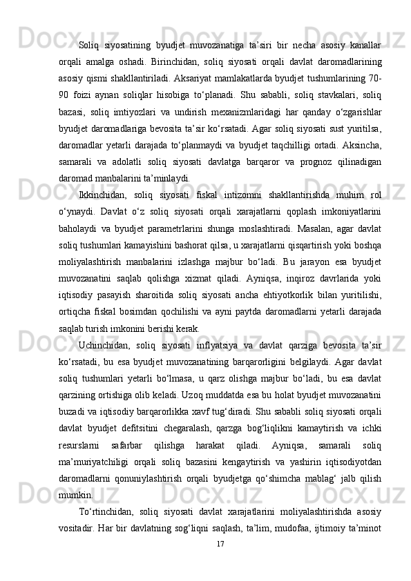 Soliq   siyosatining   byudjet   muvozanatiga   ta’siri   bir   necha   asosiy   kanallar
orqali   amalga   oshadi.   Birinchidan,   soliq   siyosati   orqali   davlat   daromadlarining
asosiy qismi shakllantiriladi. Aksariyat mamlakatlarda byudjet tushumlarining 70-
90   foizi   aynan   soliqlar   hisobiga   to‘planadi.   Shu   sababli,   soliq   stavkalari,   soliq
bazasi,   soliq   imtiyozlari   va   undirish   mexanizmlaridagi   har   qanday   o‘zgarishlar
byudjet daromadlariga bevosita ta’sir ko‘rsatadi. Agar soliq siyosati sust yuritilsa,
daromadlar   yetarli   darajada   to‘planmaydi   va   byudjet   taqchilligi   ortadi.   Aksincha,
samarali   va   adolatli   soliq   siyosati   davlatga   barqaror   va   prognoz   qilinadigan
daromad manbalarini ta’minlaydi.
Ikkinchidan,   soliq   siyosati   fiskal   intizomni   shakllantirishda   muhim   rol
o‘ynaydi.   Davlat   o‘z   soliq   siyosati   orqali   xarajatlarni   qoplash   imkoniyatlarini
baholaydi   va   byudjet   parametrlarini   shunga   moslashtiradi.   Masalan,   agar   davlat
soliq tushumlari kamayishini bashorat qilsa, u xarajatlarni qisqartirish yoki boshqa
moliyalashtirish   manbalarini   izlashga   majbur   bo‘ladi.   Bu   jarayon   esa   byudjet
muvozanatini   saqlab   qolishga   xizmat   qiladi.   Ayniqsa,   inqiroz   davrlarida   yoki
iqtisodiy   pasayish   sharoitida   soliq   siyosati   ancha   ehtiyotkorlik   bilan   yuritilishi,
ortiqcha   fiskal   bosimdan   qochilishi   va   ayni   paytda   daromadlarni   yetarli   darajada
saqlab turish imkonini berishi kerak.
Uchinchidan,   soliq   siyosati   inflyatsiya   va   davlat   qarziga   bevosita   ta’sir
ko‘rsatadi,   bu   esa   byudjet   muvozanatining   barqarorligini   belgilaydi.   Agar   davlat
soliq   tushumlari   yetarli   bo‘lmasa,   u   qarz   olishga   majbur   bo‘ladi,   bu   esa   davlat
qarzining ortishiga olib keladi. Uzoq muddatda esa bu holat byudjet muvozanatini
buzadi va iqtisodiy barqarorlikka xavf tug‘diradi. Shu sababli soliq siyosati orqali
davlat   byudjet   defitsitini   chegaralash,   qarzga   bog‘liqlikni   kamaytirish   va   ichki
resurslarni   safarbar   qilishga   harakat   qiladi.   Ayniqsa,   samarali   soliq
ma’muriyatchiligi   orqali   soliq   bazasini   kengaytirish   va   yashirin   iqtisodiyotdan
daromadlarni   qonuniylashtirish   orqali   byudjetga   qo‘shimcha   mablag‘   jalb   qilish
mumkin.
To‘rtinchidan,   soliq   siyosati   davlat   xarajatlarini   moliyalashtirishda   asosiy
vositadir. Har  bir  davlatning sog‘liqni  saqlash, ta’lim, mudofaa, ijtimoiy ta’minot
17 